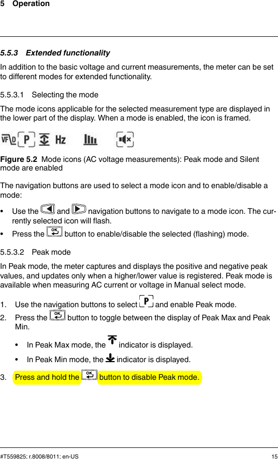 5 Operation5.5.3 Extended functionalityIn addition to the basic voltage and current measurements, the meter can be setto different modes for extended functionality.5.5.3.1 Selecting the modeThe mode icons applicable for the selected measurement type are displayed inthe lower part of the display. When a mode is enabled, the icon is framed.Figure 5.2 Mode icons (AC voltage measurements): Peak mode and Silentmode are enabledThe navigation buttons are used to select a mode icon and to enable/disable amode:• Use the and navigation buttons to navigate to a mode icon. The cur-rently selected icon will flash.• Press the button to enable/disable the selected (flashing) mode.5.5.3.2 Peak modeIn Peak mode, the meter captures and displays the positive and negative peakvalues, and updates only when a higher/lower value is registered. Peak mode isavailable when measuring AC current or voltage in Manual select mode.1. Use the navigation buttons to select and enable Peak mode.2. Press the button to toggle between the display of Peak Max and PeakMin.• In Peak Max mode, the indicator is displayed.• In Peak Min mode, the indicator is displayed.3. Press and hold the button to disable Peak mode.#T559825; r.8008/8011; en-US 15