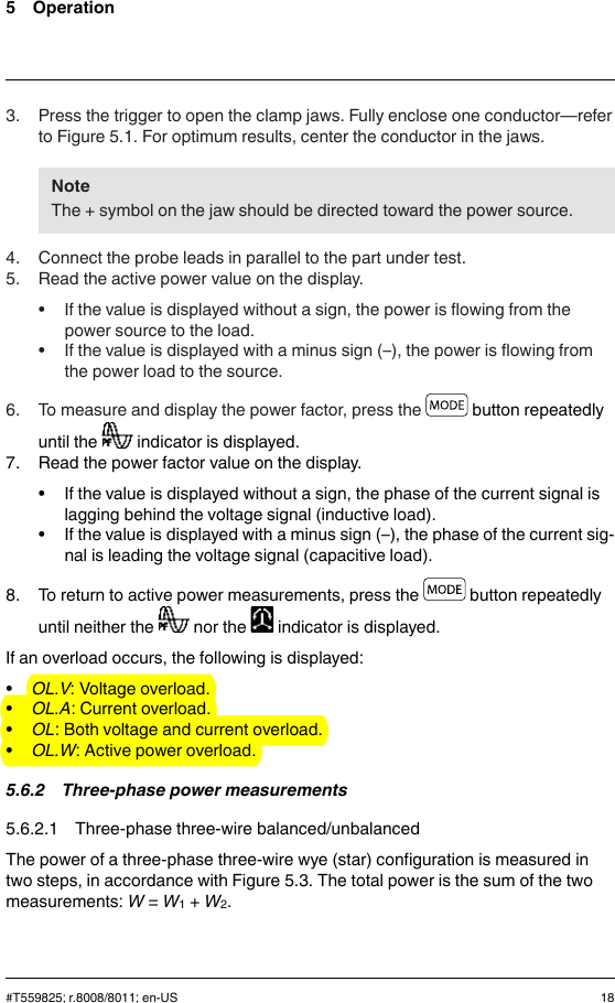 5 Operation3. Press the trigger to open the clamp jaws. Fully enclose one conductor—referto Figure 5.1. For optimum results, center the conductor in the jaws.NoteThe + symbol on the jaw should be directed toward the power source.4. Connect the probe leads in parallel to the part under test.5. Read the active power value on the display.• If the value is displayed without a sign, the power is flowing from thepower source to the load.• If the value is displayed with a minus sign (–), the power is flowing fromthe power load to the source.6. To measure and display the power factor, press the button repeatedlyuntil the indicator is displayed.7. Read the power factor value on the display.• If the value is displayed without a sign, the phase of the current signal islagging behind the voltage signal (inductive load).• If the value is displayed with a minus sign (–), the phase of the current sig-nal is leading the voltage signal (capacitive load).8. To return to active power measurements, press the button repeatedlyuntil neither the nor the indicator is displayed.If an overload occurs, the following is displayed:•OL.V: Voltage overload.•OL.A: Current overload.•OL: Both voltage and current overload.•OL.W: Active power overload.5.6.2 Three-phase power measurements5.6.2.1 Three-phase three-wire balanced/unbalancedThe power of a three-phase three-wire wye (star) configuration is measured intwo steps, in accordance with Figure 5.3. The total power is the sum of the twomeasurements: W=W1+W2.#T559825; r.8008/8011; en-US 18