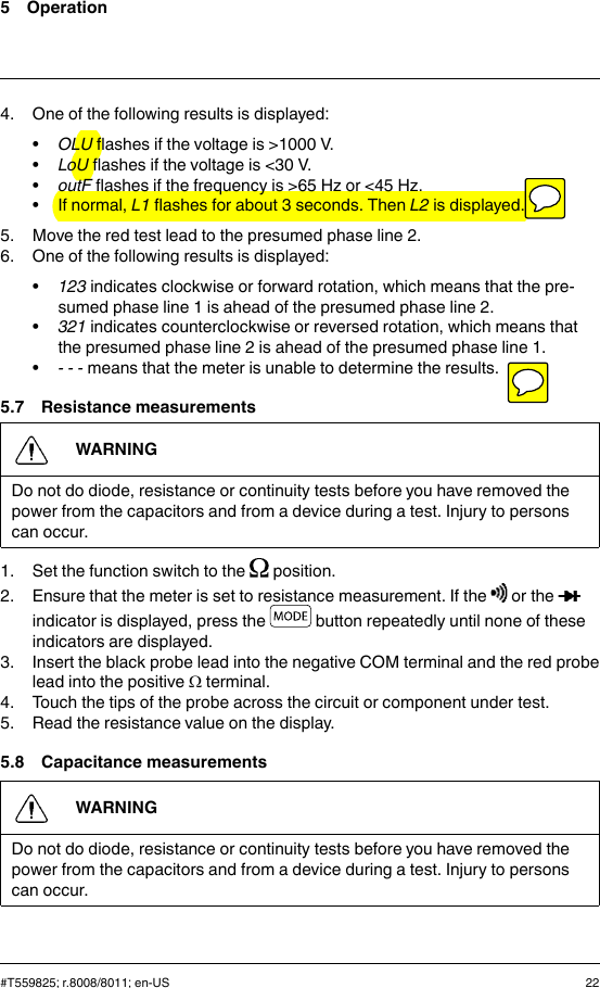 5 Operation4. One of the following results is displayed:•OLU flashes if the voltage is &gt;1000 V.•LoU flashes if the voltage is &lt;30 V.•outF flashes if the frequency is &gt;65 Hz or &lt;45 Hz.• If normal, L1 flashes for about 3 seconds. Then L2 is displayed.5. Move the red test lead to the presumed phase line 2.6. One of the following results is displayed:•123 indicates clockwise or forward rotation, which means that the pre-sumed phase line 1 is ahead of the presumed phase line 2.•321 indicates counterclockwise or reversed rotation, which means thatthe presumed phase line 2 is ahead of the presumed phase line 1.•- - - means that the meter is unable to determine the results.5.7 Resistance measurementsWARNINGDo not do diode, resistance or continuity tests before you have removed thepower from the capacitors and from a device during a test. Injury to personscan occur.1. Set the function switch to the position.2. Ensure that the meter is set to resistance measurement. If the or theindicator is displayed, press the button repeatedly until none of theseindicators are displayed.3. Insert the black probe lead into the negative COM terminal and the red probelead into the positive Ωterminal.4. Touch the tips of the probe across the circuit or component under test.5. Read the resistance value on the display.5.8 Capacitance measurementsWARNINGDo not do diode, resistance or continuity tests before you have removed thepower from the capacitors and from a device during a test. Injury to personscan occur.#T559825; r.8008/8011; en-US 22