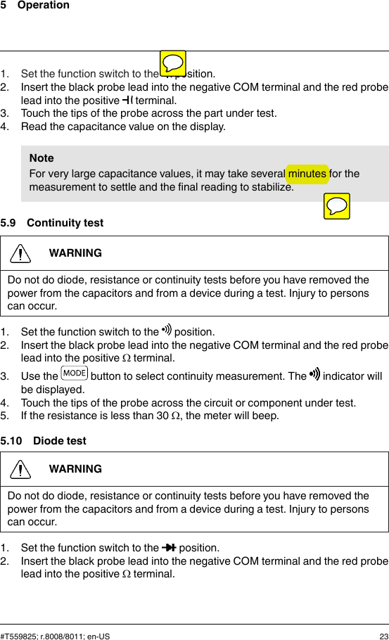 5 Operation1. Set the function switch to the position.2. Insert the black probe lead into the negative COM terminal and the red probelead into the positive terminal.3. Touch the tips of the probe across the part under test.4. Read the capacitance value on the display.NoteFor very large capacitance values, it may take several minutes for themeasurement to settle and the final reading to stabilize.5.9 Continuity testWARNINGDo not do diode, resistance or continuity tests before you have removed thepower from the capacitors and from a device during a test. Injury to personscan occur.1. Set the function switch to the position.2. Insert the black probe lead into the negative COM terminal and the red probelead into the positive Ωterminal.3. Use the button to select continuity measurement. The indicator willbe displayed.4. Touch the tips of the probe across the circuit or component under test.5. If the resistance is less than 30 Ω, the meter will beep.5.10 Diode testWARNINGDo not do diode, resistance or continuity tests before you have removed thepower from the capacitors and from a device during a test. Injury to personscan occur.1. Set the function switch to the position.2. Insert the black probe lead into the negative COM terminal and the red probelead into the positive Ωterminal.#T559825; r.8008/8011; en-US 23