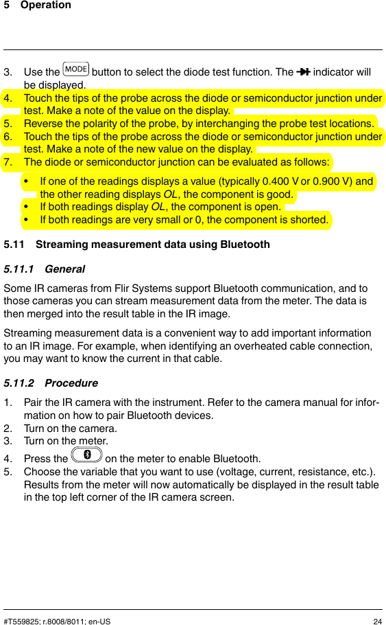 5 Operation3. Use the button to select the diode test function. The indicator willbe displayed.4. Touch the tips of the probe across the diode or semiconductor junction undertest. Make a note of the value on the display.5. Reverse the polarity of the probe, by interchanging the probe test locations.6. Touch the tips of the probe across the diode or semiconductor junction undertest. Make a note of the new value on the display.7. The diode or semiconductor junction can be evaluated as follows:• If one of the readings displays a value (typically 0.400 V or 0.900 V) andthe other reading displays OL, the component is good.• If both readings display OL, the component is open.• If both readings are very small or 0, the component is shorted.5.11 Streaming measurement data using Bluetooth5.11.1 GeneralSome IR cameras from Flir Systems support Bluetooth communication, and tothose cameras you can stream measurement data from the meter. The data isthen merged into the result table in the IR image.Streaming measurement data is a convenient way to add important informationto an IR image. For example, when identifying an overheated cable connection,you may want to know the current in that cable.5.11.2 Procedure1. Pair the IR camera with the instrument. Refer to the camera manual for infor-mation on how to pair Bluetooth devices.2. Turn on the camera.3. Turn on the meter.4. Press the on the meter to enable Bluetooth.5. Choose the variable that you want to use (voltage, current, resistance, etc.).Results from the meter will now automatically be displayed in the result tablein the top left corner of the IR camera screen.#T559825; r.8008/8011; en-US 24