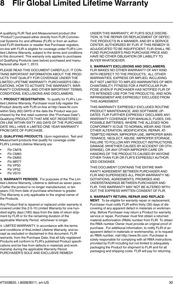 8 Flir Global Limited Lifetime WarrantyA qualifying FLIR Test and Measurement product (the“Product”) purchased either directly from FLIR Commer-cial Systems Inc and affiliates (FLIR) or from an author-ized FLIR distributor or reseller that Purchaser registerson-line with FLIR is eligible for coverage under FLIR’s Lim-ited Lifetime Warranty, subject to the terms and conditionsin this document. This warranty only applies to purchasesof Qualifying Products (see below) purchased and manu-factured after April 1, 2013.PLEASE READ THIS DOCUMENT CAREFULLY; IT CON-TAINS IMPORTANT INFORMATION ABOUT THE PROD-UCTS THAT QUALIFY FOR COVERAGE UNDER THELIMITED LIFETIME WARRANTY, PURCHASER’S OBLI-GATIONS, HOW TO ACTIVATE THE WARRANTY, WAR-RANTY COVERAGE, AND OTHER IMPORTANT TERMS,CONDITIONS, EXCLUSIONS AND DISCLAIMERS.1. PRODUCT REGISTRATION. To qualify for FLIR’s Lim-ited Lifetime Warranty, Purchaser must fully register theProduct directly with FLIR on-line at http://www.flir.comwithin Sixty (60) DAYS of the date the Product was pur-chased by the first retail customer (the “Purchase Date”).Qualifying PRODUCTS THAT ARE NOT REGISTEREDON-LINE WITHIN SIXTY (60) DAYS OF THE PURCHASEDATE WILL HAVE A LIMITED ONE YEAR WARRANTYFROM DATE OF PURCHASE.2. QUALIFYING PRODUCTS. Upon registration, Test andMeasurment products that qualify for coverage underFLIR’s Limited Lifetime Warranty are:• Flir CM78• Flir CM83• Flir DM93• Flir MR77• Flir VP50• Flir VP52• Flir VS703. WARRANTY PERIODS. For purposes of the The Lim-ited Lifetime Warranty, Lifetime is defined as seven years(7)after the product is no longer manufactured, or tenyears (10) from date of purchase whichever is greater.This Warranty is only applicable to the original owner ofthe Products.Any Product that is repaired or replaced under warranty iscovered under this 2-5-10 Limited Warranty for one hun-dred eighty days (180) days from the date of return ship-ment by FLIR or for the remaining duration of theapplicable Warranty Period, whichever is longer.4. LIMITED WARRANTY. In accordance with the termsand conditions of thisLimited Lifetime Warranty, and ex-cept as excluded or disclaimed in this document, FLIRwarrants, from the Purchase Date, that all fully registeredProducts will conform to FLIR’s published Product specifi-cations and be free from defects in materials and work-manship during the applicable Warranty Period.PURCHASER’S SOLE AND EXCLUSIVE REMEDYUNDER THIS WARRANTY, AT FLIR’S SOLE DISCRE-TION, IS THE REPAIR OR REPLACEMENT OF DEFEC-TIVE PRODUCTS IN A MANNER, AND BY A SERVICECENTER, AUTHORIZED BY FLIR. IF THIS REMEDY ISADJUDICATED TO BE INSUFFICIENT, FLIR SHALL RE-FUND PURCHASER’S PAID PURCHASE PRICE ANDHAVE NO OTHER OBLIGATION OR LIABILITY TOBUYER WHATSOEVER.5. WARRANTY EXCLUSIONS AND DISCLAIMERS.FLIR MAKES NO OTHER WARRANTY OF ANY KINDWITH RESPECT TO THE PRODUCTS. ALL OTHERWARRANTIES, EXPRESS OR IMPLIED, INCLUDINGBUT NOT LIMITED TO IMPLIED WARRANTIES OF MER-CHANTABILITY, FITNESS FOR A PARTICULAR PUR-POSE (EVEN IF PURCHASER HAS NOTIFIED FLIR OFITS INTENDED USE FOR THE PRODUCTS), AND NON-INFRINGEMENT ARE EXPRESSLY EXCLUDED FROMTHIS AGREEMENT.THIS WARRANTY EXPRESSLY EXCLUDES ROUTINEPRODUCT MAINTENANCE, AND SOFTWARE UP-DATES. FLIR FURTHER EXPRESSLY DISCLAIMS ANYWARRANTY COVERAGE FOR MANUALS, FUSES, DIS-POSABLE BATTERIES, WHERE THE ALLEGED NON-CONFORMITY IS DUE TO NORMAL WEAR AND TEAROTHER ALTERATION, MODIFICATION, REPAIR, AT-TEMPTED REPAIR, IMPROPER USE, IMPROPER MAIN-TENANCE, NEGLECT, ABUSE, IMPROPER STORAGE,FAILURE TO FOLLOW ANY PRODUCT INSTRUCTIONS,DAMAGE (WHETHER CAUSED BY ACCIDENT OR OTH-ERWISE), OR ANY OTHER IMPROPER CARE ORHANDING OF THE PRODUCTS CAUSED BY ANYONEOTHER THAN FLIR OR FLIR’S EXPRESSLY AUTHOR-IZED DESIGNEE.THIS DOCUMENT CONTAINS THE ENTIRE WAR-RANTY AGREEMENT BETWEEN PURCHASER ANDFLIR AND SUPERSEDES ALL PRIOR WARRANTY NE-GOTIATIONS, AGREEMENTS, PROMISES ANDUNDERSTANDINGS BETWEEN PURCHASER ANDFLIR. THIS WARRANTY MAY NOT BE ALTERED WITH-OUT THE EXPRESS WRITTEN CONSENT OF FLIR.6. WARRANTY RETURN, REPAIR AND REPLACE-MENT. To be eligible for warranty repair or replacement,Purchaser must notify FLIR within thirty (30) days of dis-covering of any apparent defect in materials or workman-ship. Before Purchaser may return a Product for warrantyservice or repair, Purchaser must first obtain a returnedmaterial authorization (RMA) number from FLIR. To obtainthe RMA number Owner must provide an original proof ofpurchase . For additional information, to notify FLIR of anapparent defect in materials or workmanship, or to requestan RMA number, visit http://www.flir.com. Purchaser issolely responsible for complying with all RMA instructionsprovided by FLIR including but not limited to adequatelypackaging the Product for shipment to FLIR and for allpackaging and shipping costs. FLIR will pay for returning#T559825; r.8008/8011; en-US 30
