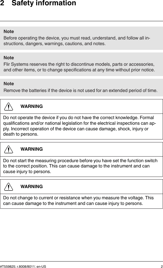 2 Safety informationNoteBefore operating the device, you must read, understand, and follow all in-structions, dangers, warnings, cautions, and notes.NoteFlir Systems reserves the right to discontinue models, parts or accessories,and other items, or to change specifications at any time without prior notice.NoteRemove the batteries if the device is not used for an extended period of time.WARNINGDo not operate the device if you do not have the correct knowledge. Formalqualifications and/or national legislation for the electrical inspections can ap-ply. Incorrect operation of the device can cause damage, shock, injury ordeath to persons.WARNINGDo not start the measuring procedure before you have set the function switchto the correct position. This can cause damage to the instrument and cancause injury to persons.WARNINGDo not change to current or resistance when you measure the voltage. Thiscan cause damage to the instrument and can cause injury to persons.#T559825; r.8008/8011; en-US 2