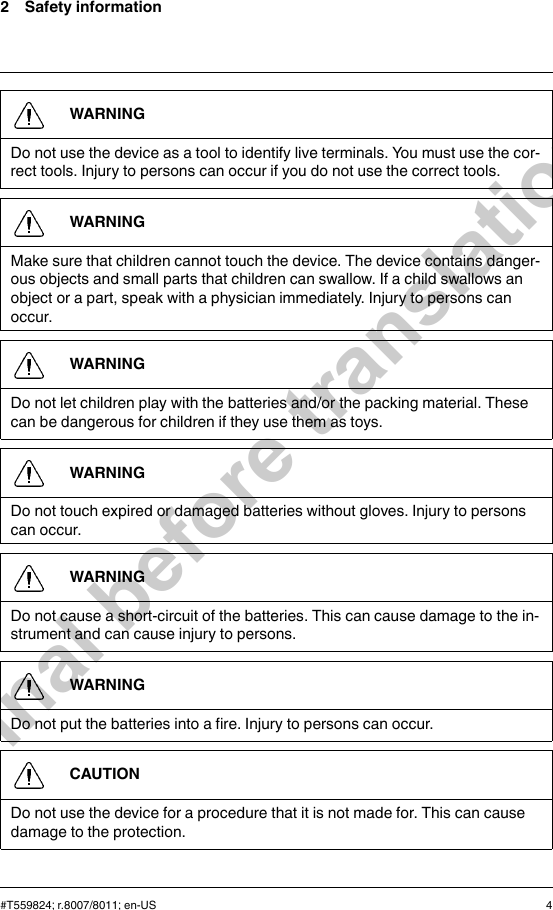 2 Safety informationWARNINGDo not use the device as a tool to identify live terminals. You must use the cor-rect tools. Injury to persons can occur if you do not use the correct tools.WARNINGMake sure that children cannot touch the device. The device contains danger-ous objects and small parts that children can swallow. If a child swallows anobject or a part, speak with a physician immediately. Injury to persons canoccur.WARNINGDo not let children play with the batteries and/or the packing material. Thesecan be dangerous for children if they use them as toys.WARNINGDo not touch expired or damaged batteries without gloves. Injury to personscan occur.WARNINGDo not cause a short-circuit of the batteries. This can cause damage to the in-strument and can cause injury to persons.WARNINGDo not put the batteries into a fire. Injury to persons can occur.CAUTIONDo not use the device for a procedure that it is not made for. This can causedamage to the protection.#T559824; r.8007/8011; en-US 4Final before translation