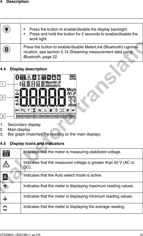 4 Description• Press the button to enable/disable the display backlight.• Press and hold the button for 2 seconds to enable/disable thework light.Press the button to enable/disable MeterLink (Bluetooth) commu-nication, see section 5.14 Streaming measurement data usingBluetooth, page 22.4.4 Display description1. Secondary display.2. Main display.3. Bar graph (matches the reading on the main display).4.5 Display icons and indicatorsIndicates that the meter is measuring stabilized voltage.Indicates that the measured voltage is greater than 40 V (AC orDC).Indicates that the Auto select mode is active.Indicates that the meter is displaying maximum reading values.Indicates that the meter is displaying minimum reading values.Indicates that the meter is displaying the average reading.#T559824; r.8007/8011; en-US 10Final before translation