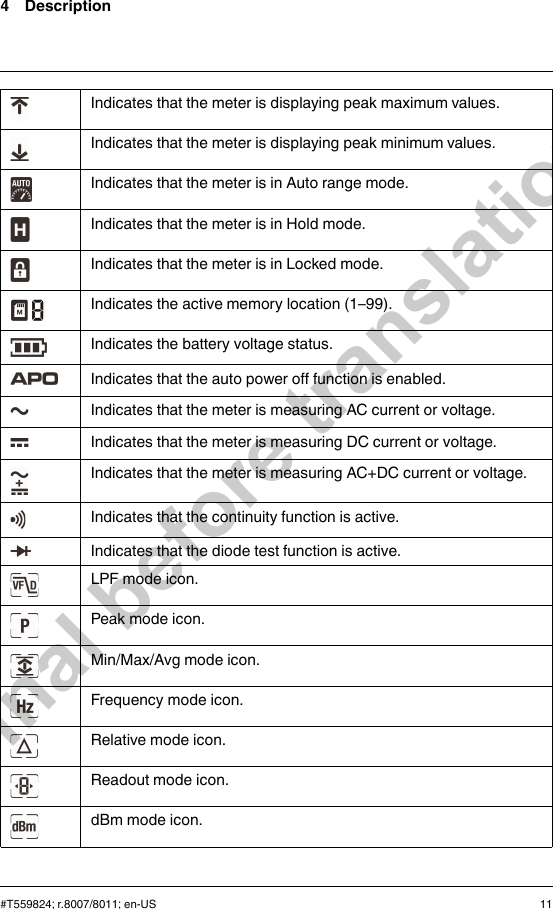 4 DescriptionIndicates that the meter is displaying peak maximum values.Indicates that the meter is displaying peak minimum values.Indicates that the meter is in Auto range mode.Indicates that the meter is in Hold mode.Indicates that the meter is in Locked mode.Indicates the active memory location (1–99).Indicates the battery voltage status.Indicates that the auto power off function is enabled.Indicates that the meter is measuring AC current or voltage.Indicates that the meter is measuring DC current or voltage.Indicates that the meter is measuring AC+DC current or voltage.Indicates that the continuity function is active.Indicates that the diode test function is active.LPF mode icon.Peak mode icon.Min/Max/Avg mode icon.Frequency mode icon.Relative mode icon.Readout mode icon.dBm mode icon.#T559824; r.8007/8011; en-US 11Final before translation