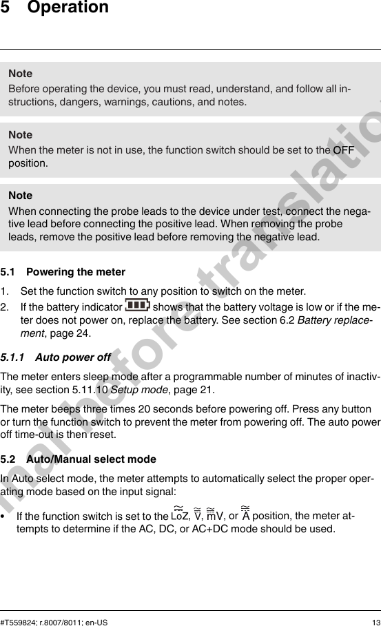 5 OperationNoteBefore operating the device, you must read, understand, and follow all in-structions, dangers, warnings, cautions, and notes.NoteWhen the meter is not in use, the function switch should be set to theposition.NoteWhen connecting the probe leads to the device under test, connect the nega-tive lead before connecting the positive lead. When removing the probeleads, remove the positive lead before removing the negative lead.5.1 Powering the meter1. Set the function switch to any position to switch on the meter.2. If the battery indicator shows that the battery voltage is low or if the me-ter does not power on, replace the battery. See section 6.2 Battery replace-ment, page 24.5.1.1 Auto power offThe meter enters sleep mode after a programmable number of minutes of inactiv-ity, see section 5.11.10 Setup mode, page 21.The meter beeps three times 20 seconds before powering off. Press any buttonor turn the function switch to prevent the meter from powering off. The auto poweroff time-out is then reset.5.2 Auto/Manual select modeIn Auto select mode, the meter attempts to automatically select the proper oper-ating mode based on the input signal:• If the function switch is set to the , , , or position, the meter at-tempts to determine if the AC, DC, or AC+DC mode should be used.#T559824; r.8007/8011; en-US 13Final before translation