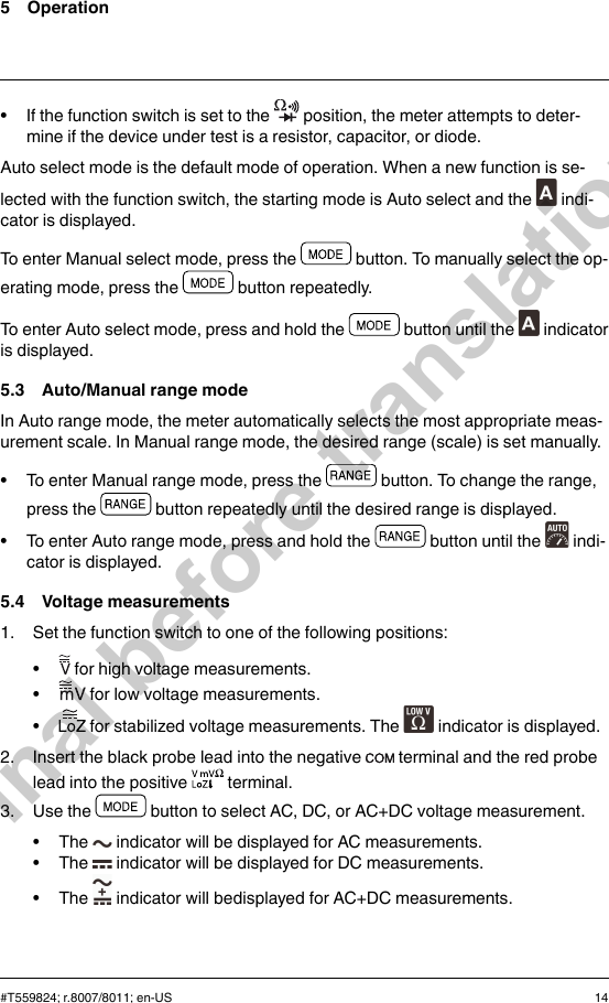 5 Operation• If the function switch is set to the position, the meter attempts to deter-mine if the device under test is a resistor, capacitor, or diode.Auto select mode is the default mode of operation. When a new function is se-lected with the function switch, the starting mode is Auto select and the indi-cator is displayed.To enter Manual select mode, press the button. To manually select the op-erating mode, press the button repeatedly.To enter Auto select mode, press and hold the button until the indicatoris displayed.5.3 Auto/Manual range modeIn Auto range mode, the meter automatically selects the most appropriate meas-urement scale. In Manual range mode, the desired range (scale) is set manually.• To enter Manual range mode, press the button. To change the range,press the button repeatedly until the desired range is displayed.• To enter Auto range mode, press and hold the button until the indi-cator is displayed.5.4 Voltage measurements1. Set the function switch to one of the following positions:•for high voltage measurements.•for low voltage measurements.•for stabilized voltage measurements. The indicator is displayed.2. Insert the black probe lead into the negative terminal and the red probelead into the positive terminal.3. Use the button to select AC, DC, or AC+DC voltage measurement.• The indicator will be displayed for AC measurements.• The indicator will be displayed for DC measurements.• The indicator will bedisplayed for AC+DC measurements.#T559824; r.8007/8011; en-US 14Final before translation