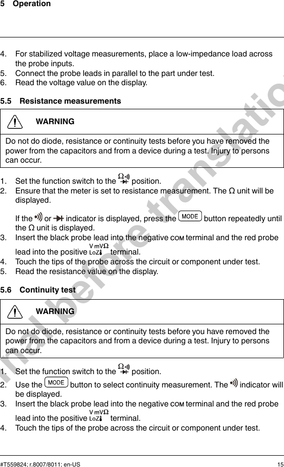 5 Operation4. For stabilized voltage measurements, place a low-impedance load acrossthe probe inputs.5. Connect the probe leads in parallel to the part under test.6. Read the voltage value on the display.5.5 Resistance measurementsWARNINGDo not do diode, resistance or continuity tests before you have removed thepower from the capacitors and from a device during a test. Injury to personscan occur.1. Set the function switch to the position.2. Ensure that the meter is set to resistance measurement. The Ω unit will bedisplayed.If the or indicator is displayed, press the button repeatedly untilthe Ω unit is displayed.3. Insert the black probe lead into the negative terminal and the red probelead into the positive terminal.4. Touch the tips of the probe across the circuit or component under test.5. Read the resistance value on the display.5.6 Continuity testWARNINGDo not do diode, resistance or continuity tests before you have removed thepower from the capacitors and from a device during a test. Injury to personscan occur.1. Set the function switch to the position.2. Use the button to select continuity measurement. The indicator willbe displayed.3. Insert the black probe lead into the negative terminal and the red probelead into the positive terminal.4. Touch the tips of the probe across the circuit or component under test.#T559824; r.8007/8011; en-US 15Final before translation
