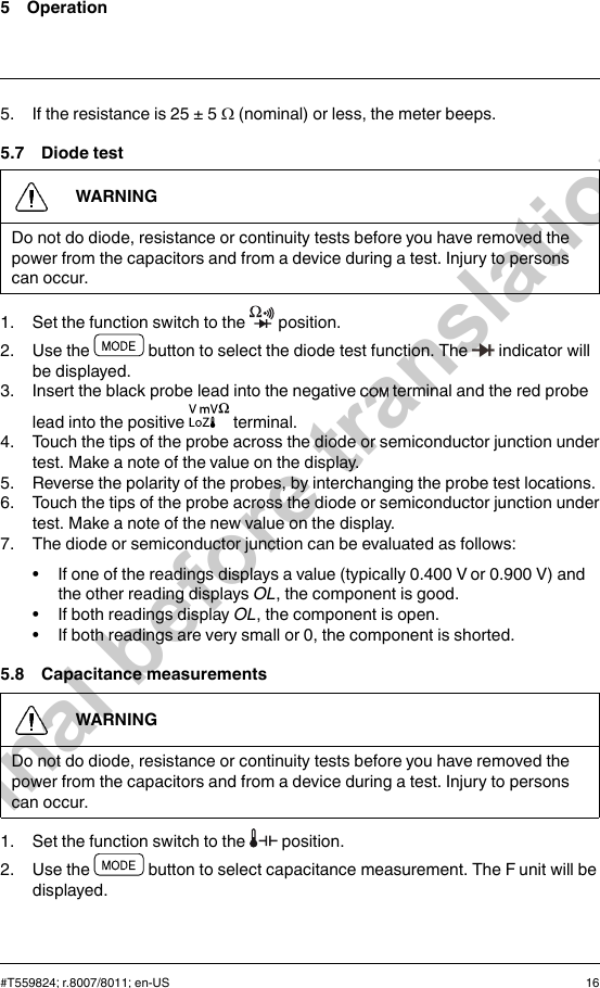 5 Operation5. If the resistance is 25 ± 5 Ω(nominal) or less, the meter beeps.5.7 Diode testWARNINGDo not do diode, resistance or continuity tests before you have removed thepower from the capacitors and from a device during a test. Injury to personscan occur.1. Set the function switch to the position.2. Use the button to select the diode test function. The indicator willbe displayed.3. Insert the black probe lead into the negative terminal and the red probelead into the positive terminal.4. Touch the tips of the probe across the diode or semiconductor junction undertest. Make a note of the value on the display.5. Reverse the polarity of the probes, by interchanging the probe test locations.6. Touch the tips of the probe across the diode or semiconductor junction undertest. Make a note of the new value on the display.7. The diode or semiconductor junction can be evaluated as follows:• If one of the readings displays a value (typically 0.400 V or 0.900 V) andthe other reading displays OL, the component is good.• If both readings display OL, the component is open.• If both readings are very small or 0, the component is shorted.5.8 Capacitance measurementsWARNINGDo not do diode, resistance or continuity tests before you have removed thepower from the capacitors and from a device during a test. Injury to personscan occur.1. Set the function switch to the position.2. Use the button to select capacitance measurement. The F unit will bedisplayed.#T559824; r.8007/8011; en-US 16Final before translation