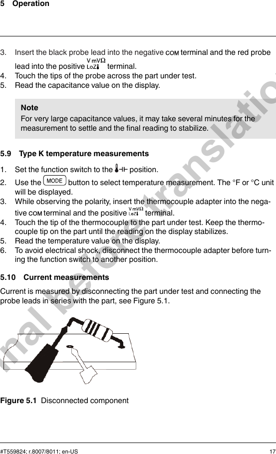 5 Operation3. Insert the black probe lead into the negative terminal and the red probelead into the positive terminal.4. Touch the tips of the probe across the part under test.5. Read the capacitance value on the display.NoteFor very large capacitance values, it may take several minutes for themeasurement to settle and the final reading to stabilize.5.9 Type K temperature measurements1. Set the function switch to the position.2. Use the button to select temperature measurement. The °F or °C unitwill be displayed.3. While observing the polarity, insert the thermocouple adapter into the nega-tive terminal and the positive terminal.4. Touch the tip of the thermocouple to the part under test. Keep the thermo-couple tip on the part until the reading on the display stabilizes.5. Read the temperature value on the display.6. To avoid electrical shock, disconnect the thermocouple adapter before turn-ing the function switch to another position.5.10 Current measurementsCurrent is measured by disconnecting the part under test and connecting theprobe leads in series with the part, see Figure 5.1.Figure 5.1 Disconnected component#T559824; r.8007/8011; en-US 17Final before translation