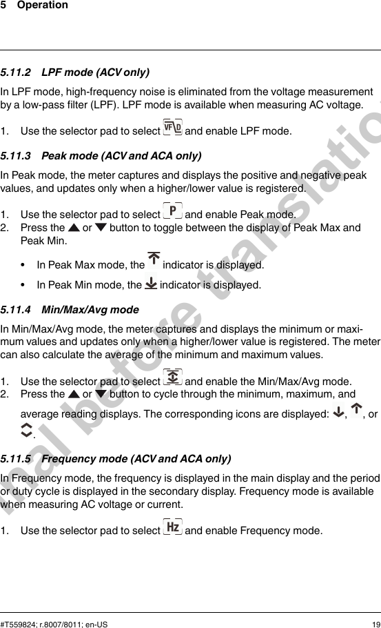 5 Operation5.11.2 LPF mode (ACV only)In LPF mode, high-frequency noise is eliminated from the voltage measurementby a low-pass filter (LPF). LPF mode is available when measuring AC voltage.1. Use the selector pad to select and enable LPF mode.5.11.3 Peak mode (ACV and ACA only)In Peak mode, the meter captures and displays the positive and negative peakvalues, and updates only when a higher/lower value is registered.1. Use the selector pad to select and enable Peak mode.2. Press the or button to toggle between the display of Peak Max andPeak Min.• In Peak Max mode, the indicator is displayed.• In Peak Min mode, the indicator is displayed.5.11.4 Min/Max/Avg modeIn Min/Max/Avg mode, the meter captures and displays the minimum or maxi-mum values and updates only when a higher/lower value is registered. The metercan also calculate the average of the minimum and maximum values.1. Use the selector pad to select and enable the Min/Max/Avg mode.2. Press the or button to cycle through the minimum, maximum, andaverage reading displays. The corresponding icons are displayed: , , or.5.11.5 Frequency mode (ACV and ACA only)In Frequency mode, the frequency is displayed in the main display and the periodor duty cycle is displayed in the secondary display. Frequency mode is availablewhen measuring AC voltage or current.1. Use the selector pad to select and enable Frequency mode.#T559824; r.8007/8011; en-US 19Final before translation