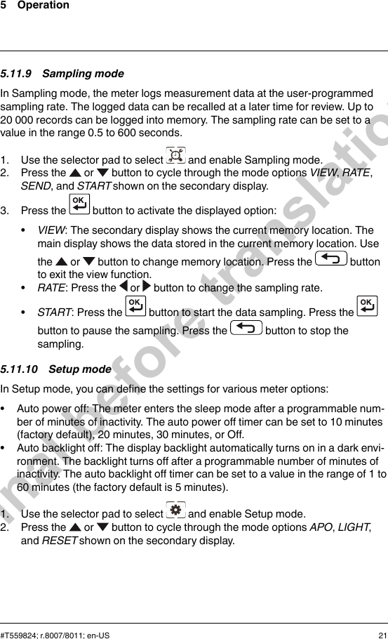 5 Operation5.11.9 Sampling modeIn Sampling mode, the meter logs measurement data at the user-programmedsampling rate. The logged data can be recalled at a later time for review. Up to20 000 records can be logged into memory. The sampling rate can be set to avalue in the range 0.5 to 600 seconds.1. Use the selector pad to select and enable Sampling mode.2. Press the or button to cycle through the mode options VIEW,RATE,SEND, and START shown on the secondary display.3. Press the button to activate the displayed option:•VIEW: The secondary display shows the current memory location. Themain display shows the data stored in the current memory location. Usethe or button to change memory location. Press the buttonto exit the view function.•RATE: Press the or button to change the sampling rate.•START: Press the button to start the data sampling. Press thebutton to pause the sampling. Press the button to stop thesampling.5.11.10 Setup modeIn Setup mode, you can define the settings for various meter options:• Auto power off: The meter enters the sleep mode after a programmable num-ber of minutes of inactivity. The auto power off timer can be set to 10 minutes(factory default), 20 minutes, 30 minutes, or Off.• Auto backlight off: The display backlight automatically turns on in a dark envi-ronment. The backlight turns off after a programmable number of minutes ofinactivity. The auto backlight off timer can be set to a value in the range of 1 to60 minutes (the factory default is 5 minutes).1. Use the selector pad to select and enable Setup mode.2. Press the or button to cycle through the mode options APO,LIGHT,and RESET shown on the secondary display.#T559824; r.8007/8011; en-US 21Final before translation