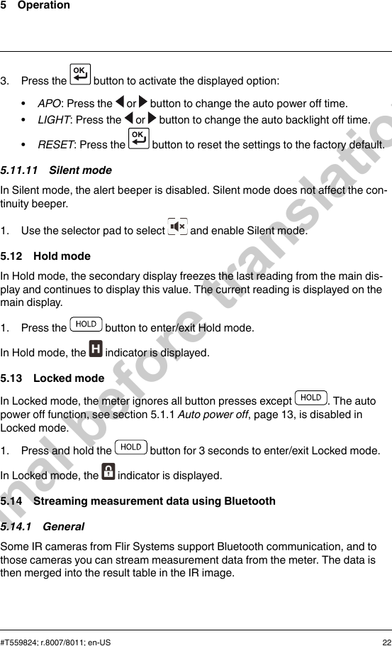 5 Operation3. Press the button to activate the displayed option:•APO: Press the or button to change the auto power off time.•LIGHT: Press the or button to change the auto backlight off time.•RESET: Press the button to reset the settings to the factory default.5.11.11 Silent modeIn Silent mode, the alert beeper is disabled. Silent mode does not affect the con-tinuity beeper.1. Use the selector pad to select and enable Silent mode.5.12 Hold modeIn Hold mode, the secondary display freezes the last reading from the main dis-play and continues to display this value. The current reading is displayed on themain display.1. Press the button to enter/exit Hold mode.In Hold mode, the indicator is displayed.5.13 Locked modeIn Locked mode, the meter ignores all button presses except . The autopower off function, see section 5.1.1 Auto power off, page 13, is disabled inLocked mode.1. Press and hold the button for 3 seconds to enter/exit Locked mode.In Locked mode, the indicator is displayed.5.14 Streaming measurement data using Bluetooth5.14.1 GeneralSome IR cameras from Flir Systems support Bluetooth communication, and tothose cameras you can stream measurement data from the meter. The data isthen merged into the result table in the IR image.#T559824; r.8007/8011; en-US 22Final before translation