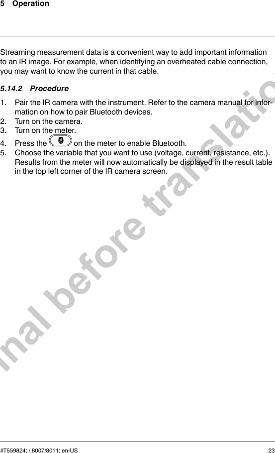 5 OperationStreaming measurement data is a convenient way to add important informationto an IR image. For example, when identifying an overheated cable connection,you may want to know the current in that cable.5.14.2 Procedure1. Pair the IR camera with the instrument. Refer to the camera manual for infor-mation on how to pair Bluetooth devices.2. Turn on the camera.3. Turn on the meter.4. Press the on the meter to enable Bluetooth.5. Choose the variable that you want to use (voltage, current, resistance, etc.).Results from the meter will now automatically be displayed in the result tablein the top left corner of the IR camera screen.#T559824; r.8007/8011; en-US 23Final before translation