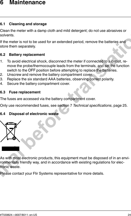 6 Maintenance6.1 Cleaning and storageClean the meter with a damp cloth and mild detergent; do not use abrasives orsolvents.If the meter is not to be used for an extended period, remove the batteries andstore them separately.6.2 Battery replacement1. To avoid electrical shock, disconnect the meter if connected to a circuit, re-move the probe/thermocouple leads from the terminals, and set the functionswitch to the position before attempting to replace the batteries.2. Unscrew and remove the battery compartment cover.3. Replace the six standard AAA batteries, observing correct polarity.4. Secure the battery compartment cover.6.3 Fuse replacementThe fuses are accessed via the battery compartment cover.Only use recommended fuses, see section 7 Technical specifications, page 25.6.4 Disposal of electronic wasteAs with most electronic products, this equipment must be disposed of in an envi-ronmentally friendly way, and in accordance with existing regulations for elec-tronic waste.Please contact your Flir Systems representative for more details.#T559824; r.8007/8011; en-US 24Final before translation