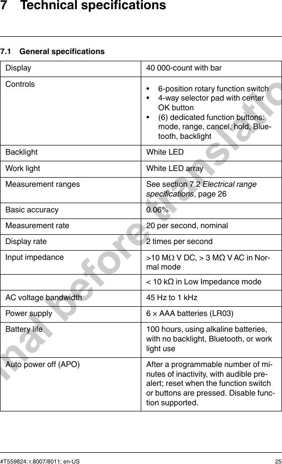 7 Technical specifications7.1 General specificationsDisplay 40 000-count with barControls • 6-position rotary function switch• 4-way selector pad with centerOK button• (6) dedicated function buttons:mode, range, cancel, hold, Blue-tooth, backlightBacklight White LEDWork light White LED arrayMeasurement ranges See section 7.2 Electrical rangespecifications, page 26Basic accuracy 0.06%Measurement rate 20 per second, nominalDisplay rate 2 times per secondInput impedance &gt;10 MΩV DC, &gt; 3 MΩ V AC in Nor-mal mode&lt; 10 kΩ in Low Impedance modeAC voltage bandwidth 45 Hz to 1 kHzPower supply 6 × AAA batteries (LR03)Battery life 100 hours, using alkaline batteries,with no backlight, Bluetooth, or worklight useAuto power off (APO) After a programmable number of mi-nutes of inactivity, with audible pre-alert; reset when the function switchor buttons are pressed. Disable func-tion supported.#T559824; r.8007/8011; en-US 25Final before translation