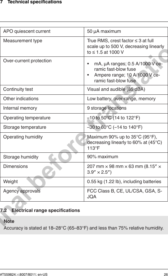 7 Technical specificationsAPO quiescent current 50 µA maximumMeasurement type True RMS, crest factor ≤ 3 at fullscale up to 500 V, decreasing linearlyto ≤ 1.5 at 1000 VOver-current protection • mA, μA ranges; 0.5 A/1000 V ce-ramic fast-blow fuse• Ampere range; 10 A/1000 V ce-ramic fast-blow fuseContinuity test Visual and audible (85 dBA)Other indications Low battery, over-range, memoryInternal memory 9 storage locationsOperating temperature –10 to 50°C (14 to 122°F)Storage temperature –30 to 60°C (–14 to 140°F)Operating humidity Maximum 90% up to 35°C (95°F),decreasing linearly to 60% at (45°C)113°FStorage humidity 90% maximumDimensions 207 mm × 98 mm × 63 mm (8.15″ ×3.9″ × 2.5″)Weight 0.55 kg (1.22 lb), including batteriesAgency approvals FCC Class B, CE, UL/CSA, GSA, S-JQA7.2 Electrical range specificationsNoteAccuracy is stated at 18–28°C (65–83°F) and less than 75% relative humidity.#T559824; r.8007/8011; en-US 26Final before translation