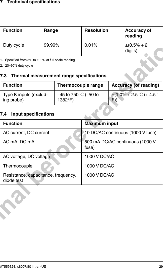 7 Technical specificationsFunction Range Resolution Accuracy ofreadingDuty cycle 99.99% 0.01% ±(0.5% + 2digits)1. Specified from 5% to 100% of full scale reading2. 20–80% duty cycle7.3 Thermal measurement range specificationsFunction Thermocouple range Accuracy (of reading)Type K inputs (exclud-ing probe)–45 to 750°C (–50 to1382°F)±(1.0% + 2.5°C (+ 4.5°F))7.4 Input specificationsFunction Maximum inputAC current, DC current 10 DC/AC continuous (1000 V fuse)AC mA, DC mA 500 mA DC/AC continuous (1000 Vfuse)AC voltage, DC voltage 1000 V DC/ACThermocouple 1000 V DC/ACResistance, capacitance, frequency,diode test1000 V DC/AC#T559824; r.8007/8011; en-US 29Final before translation