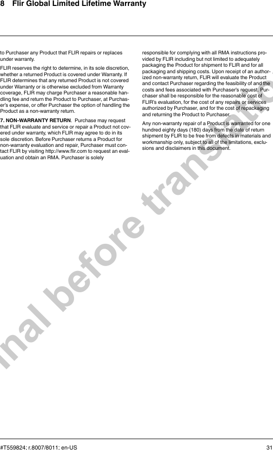 8 Flir Global Limited Lifetime Warrantyto Purchaser any Product that FLIR repairs or replacesunder warranty.FLIR reserves the right to determine, in its sole discretion,whether a returned Product is covered under Warranty. IfFLIR determines that any returned Product is not coveredunder Warranty or is otherwise excluded from Warrantycoverage, FLIR may charge Purchaser a reasonable han-dling fee and return the Product to Purchaser, at Purchas-er’s expense, or offer Purchaser the option of handling theProduct as a non-warranty return.7. NON-WARRANTY RETURN. Purchase may requestthat FLIR evaluate and service or repair a Product not cov-ered under warranty, which FLIR may agree to do in itssole discretion. Before Purchaser returns a Product fornon-warranty evaluation and repair, Purchaser must con-tact FLIR by visiting http://www.flir.com to request an eval-uation and obtain an RMA. Purchaser is solelyresponsible for complying with all RMA instructions pro-vided by FLIR including but not limited to adequatelypackaging the Product for shipment to FLIR and for allpackaging and shipping costs. Upon receipt of an author-ized non-warranty return, FLIR will evaluate the Productand contact Purchaser regarding the feasibility of and thecosts and fees associated with Purchaser’s request. Pur-chaser shall be responsible for the reasonable cost ofFLIR’s evaluation, for the cost of any repairs or servicesauthorized by Purchaser, and for the cost of repackagingand returning the Product to Purchaser.Any non-warranty repair of a Product is warranted for onehundred eighty days (180) days from the date of returnshipment by FLIR to be free from defects in materials andworkmanship only, subject to all of the limitations, exclu-sions and disclaimers in this document.#T559824; r.8007/8011; en-US 31Final before translation