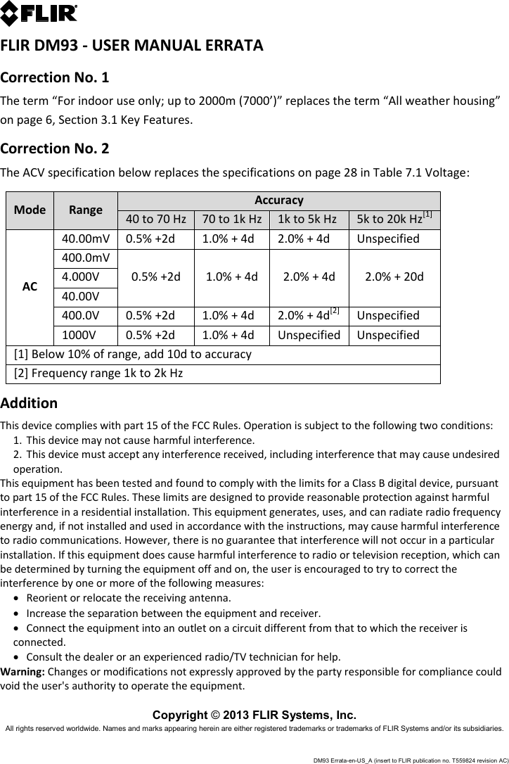 DM93 Errata-en-US_A (insert to FLIR publication no. T559824 revision AC)   FLIR DM93 - USER MANUAL ERRATA Correction No. 1 The term “For indoor use only; up to 2000m (7000’)” replaces the term “All weather housing” on page 6, Section 3.1 Key Features. Correction No. 2 The ACV specification below replaces the specifications on page 28 in Table 7.1 Voltage:  Mode Range Accuracy 40 to 70 Hz 70 to 1k Hz 1k to 5k Hz 5k to 20k Hz[1] AC 40.00mV 0.5% +2d 1.0% + 4d 2.0% + 4d Unspecified 400.0mV 0.5% +2d 1.0% + 4d 2.0% + 4d 2.0% + 20d 4.000V 40.00V 400.0V 0.5% +2d 1.0% + 4d 2.0% + 4d[2] Unspecified 1000V 0.5% +2d 1.0% + 4d Unspecified Unspecified [1] Below 10% of range, add 10d to accuracy [2] Frequency range 1k to 2k Hz Addition This device complies with part 15 of the FCC Rules. Operation is subject to the following two conditions:  1. This device may not cause harmful interference. 2. This device must accept any interference received, including interference that may cause undesired operation.  This equipment has been tested and found to comply with the limits for a Class B digital device, pursuant to part 15 of the FCC Rules. These limits are designed to provide reasonable protection against harmful interference in a residential installation. This equipment generates, uses, and can radiate radio frequency energy and, if not installed and used in accordance with the instructions, may cause harmful interference to radio communications. However, there is no guarantee that interference will not occur in a particular installation. If this equipment does cause harmful interference to radio or television reception, which can be determined by turning the equipment off and on, the user is encouraged to try to correct the interference by one or more of the following measures:  Reorient or relocate the receiving antenna.   Increase the separation between the equipment and receiver.   Connect the equipment into an outlet on a circuit different from that to which the receiver is connected.   Consult the dealer or an experienced radio/TV technician for help. Warning: Changes or modifications not expressly approved by the party responsible for compliance could void the user&apos;s authority to operate the equipment.  Copyright © 2013 FLIR Systems, Inc. All rights reserved worldwide. Names and marks appearing herein are either registered trademarks or trademarks of FLIR Systems and/or its subsidiaries.  