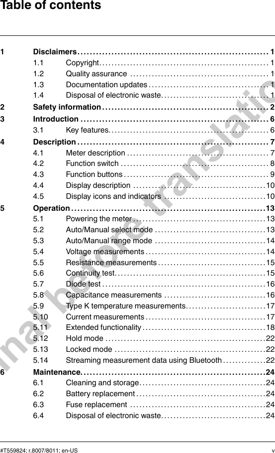 Table of contents1 Disclaimers..............................................................11.1 Copyright....................................................... 11.2 Quality assurance . . . . . . . . . . . . . . . .. . . . . . .. . . . . . .. . . . . . .. . . .. . . . 11.3 Documentation updates . . . . . . . . . . . . . . . . .. . . . . . .. . . . . . .. . . . . . .. 11.4 Disposal of electronic waste. . . . . . . . . . . . .. . . . . . .. . . . . . .. . . . . . .. 12 Safety information...................................................... 23 Introduction .............................................................63.1 Key features.................................................... 64 Description..............................................................74.1 Meter description . . . . . . . . . . . . . . . . . . . . . . . .. . . . . . . . . . . . . . . . . . . . . . 74.2 Function switch . . . . . . . . . . . . . . . . . . . . . .. . . . . . . . . . . . . . . . . . . . . . . . . . 84.3 Function buttons . . . . . . . . . . . . . . . . . . . . .. . . . . . .. . . . . . . . . . . . . . . . . . . 94.4 Display description . . . . . . . . . . .. . . . . . . . . . . . . . . . . . . . . . . . . . . . . . . .104.5 Display icons and indicators . . . . . . . . . . . . . . .. . . . . . . . . . . . . . . . . .105 Operation...............................................................135.1 Powering the meter . . . . . . . . . . . . . . .. . . . . . . . . . . . . . . . . . . . . . . . . . . .135.2 Auto/Manual select mode . . . . . . . . . . . . . . . . . . . . . . . . . . . . .. . . . . . . 135.3 Auto/Manual range mode . . . . . . . . . . . . . . .. . . . . . . . . . . . . . . . . . . . .145.4 Voltage measurements . . . . . . . . . . . . . . . . . .. . . . . . . . . . . . . . . . . . . . .145.5 Resistance measurements . . . . . . . . . . . . . . . . . . . . . . . . . . . . . . . .. . . 155.6 Continuity test.................................................155.7 Diode test.....................................................165.8 Capacitance measurements . . . . . . . . . . . .. . . . . . .. . . . . . . . . . . . . . 165.9 Type K temperature measurements. . . . . . . . . . . . . . . .. . . . . . .. . .175.10 Current measurements . . . . . . . . . . . . . . . . . . . . . . . . . . . . . . . . . . . .. . . 175.11 Extended functionality . . . . . . . . . . . . . . . . . . . . . . . . . . . . . .. . . . . . . . . . 185.12 Hold mode ....................................................225.13 Locked mode .................................................225.14 Streaming measurement data using Bluetooth . . . . . . . . . . . . . . 226 Maintenance............................................................246.1 Cleaning and storage. . . . . . . . . . . . . . . .. . . . . . . . . . . . . . . . . . . . . . . . .246.2 Battery replacement . . . . . . . . . . . . . . . . . . . . . . . .. . . . . . . . . . . . . . . . . .246.3 Fuse replacement . . . . . . . . . . . . . . . . . . . . . . . . . .. . . . . . . . . . . . . . . . . .246.4 Disposal of electronic waste. . . . . . . . . . . . .. . . . . . . . . . . . . . . . . . . . .24#T559824; r.8007/8011; en-US vFinal before translation