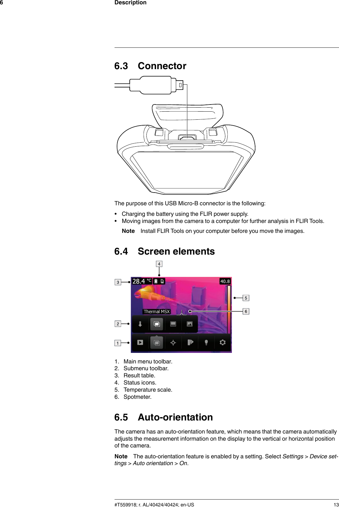 Description66.3 ConnectorThe purpose of this USB Micro-B connector is the following:• Charging the battery using the FLIR power supply.• Moving images from the camera to a computer for further analysis in FLIR Tools.Note Install FLIR Tools on your computer before you move the images.6.4 Screen elements1. Main menu toolbar.2. Submenu toolbar.3. Result table.4. Status icons.5. Temperature scale.6. Spotmeter.6.5 Auto-orientationThe camera has an auto-orientation feature, which means that the camera automaticallyadjusts the measurement information on the display to the vertical or horizontal positionof the camera.Note The auto-orientation feature is enabled by a setting. Select Settings &gt;Device set-tings &gt;Auto orientation &gt;On.#T559918; r. AL/40424/40424; en-US 13
