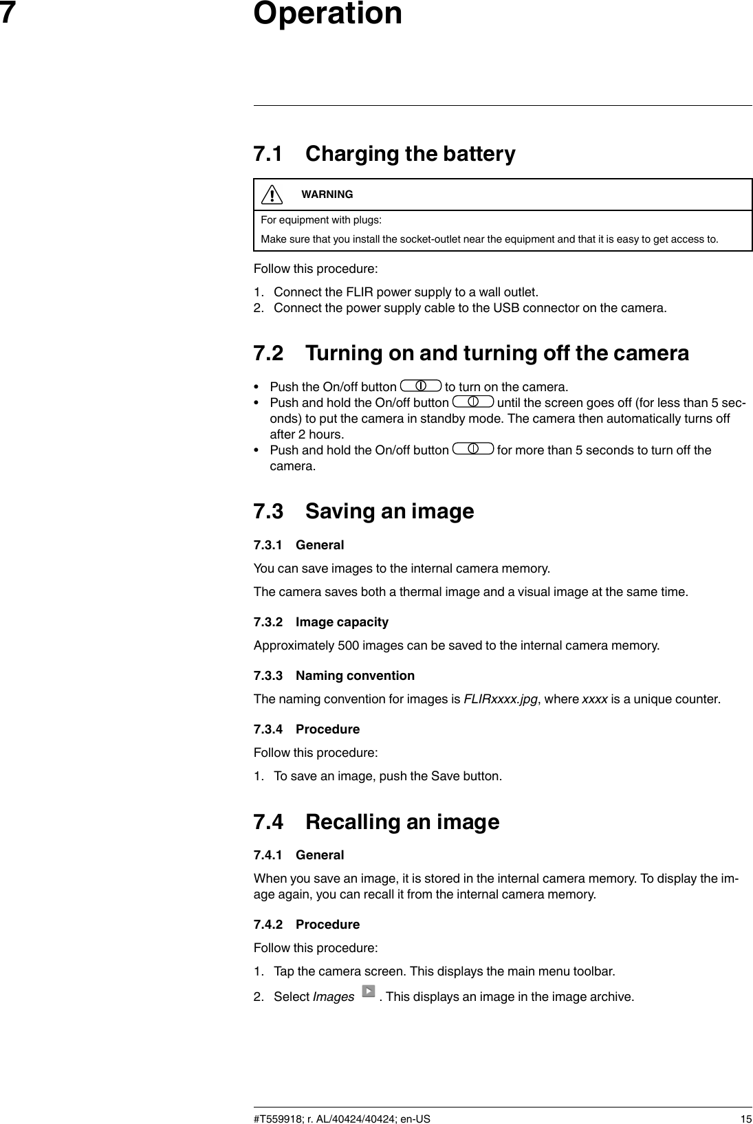 Operation77.1 Charging the batteryWARNINGFor equipment with plugs:Make sure that you install the socket-outlet near the equipment and that it is easy to get access to.Follow this procedure:1. Connect the FLIR power supply to a wall outlet.2. Connect the power supply cable to the USB connector on the camera.7.2 Turning on and turning off the camera• Push the On/off button to turn on the camera.• Push and hold the On/off button until the screen goes off (for less than 5 sec-onds) to put the camera in standby mode. The camera then automatically turns offafter 2 hours.• Push and hold the On/off button for more than 5 seconds to turn off thecamera.7.3 Saving an image7.3.1 GeneralYou can save images to the internal camera memory.The camera saves both a thermal image and a visual image at the same time.7.3.2 Image capacityApproximately 500 images can be saved to the internal camera memory.7.3.3 Naming conventionThe naming convention for images is FLIRxxxx.jpg, where xxxx is a unique counter.7.3.4 ProcedureFollow this procedure:1. To save an image, push the Save button.7.4 Recalling an image7.4.1 GeneralWhen you save an image, it is stored in the internal camera memory. To display the im-age again, you can recall it from the internal camera memory.7.4.2 ProcedureFollow this procedure:1. Tap the camera screen. This displays the main menu toolbar.2. Select Images . This displays an image in the image archive.#T559918; r. AL/40424/40424; en-US 15