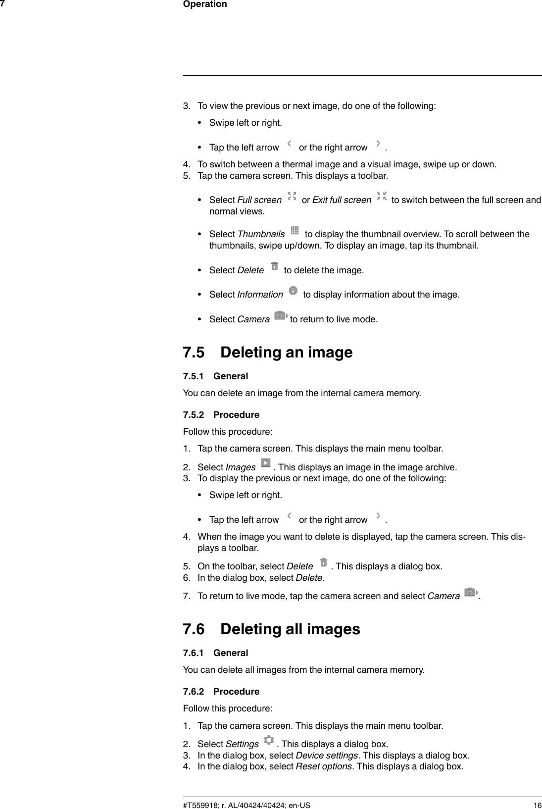 Operation73. To view the previous or next image, do one of the following:• Swipe left or right.• Tap the left arrow or the right arrow .4. To switch between a thermal image and a visual image, swipe up or down.5. Tap the camera screen. This displays a toolbar.• Select Full screen or Exit full screen to switch between the full screen andnormal views.• Select Thumbnails to display the thumbnail overview. To scroll between thethumbnails, swipe up/down. To display an image, tap its thumbnail.• Select Delete to delete the image.• Select Information to display information about the image.• Select Camera to return to live mode.7.5 Deleting an image7.5.1 GeneralYou can delete an image from the internal camera memory.7.5.2 ProcedureFollow this procedure:1. Tap the camera screen. This displays the main menu toolbar.2. Select Images . This displays an image in the image archive.3. To display the previous or next image, do one of the following:• Swipe left or right.• Tap the left arrow or the right arrow .4. When the image you want to delete is displayed, tap the camera screen. This dis-plays a toolbar.5. On the toolbar, select Delete . This displays a dialog box.6. In the dialog box, select Delete.7. To return to live mode, tap the camera screen and select Camera .7.6 Deleting all images7.6.1 GeneralYou can delete all images from the internal camera memory.7.6.2 ProcedureFollow this procedure:1. Tap the camera screen. This displays the main menu toolbar.2. Select Settings . This displays a dialog box.3. In the dialog box, select Device settings. This displays a dialog box.4. In the dialog box, select Reset options. This displays a dialog box.#T559918; r. AL/40424/40424; en-US 16