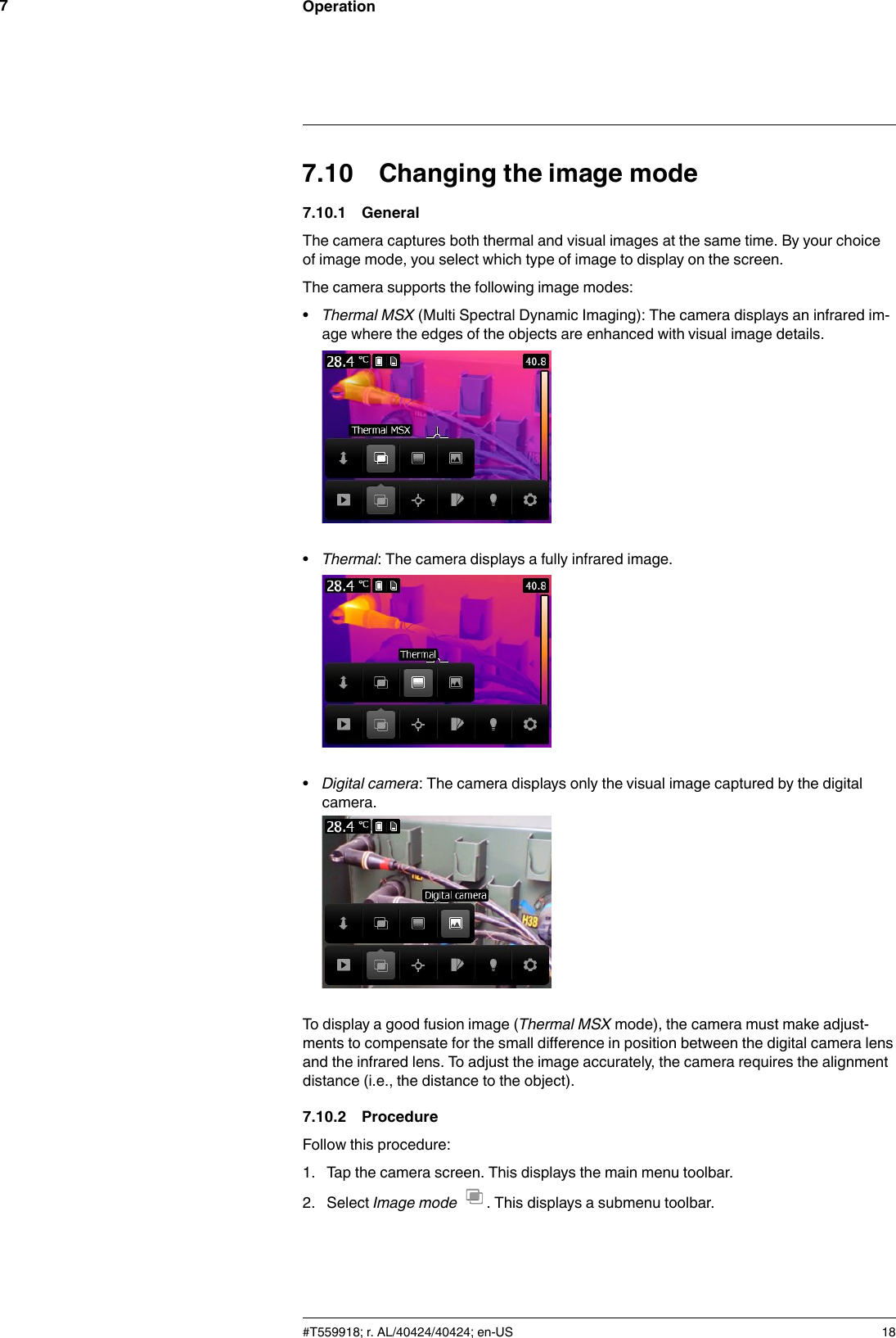 Operation77.10 Changing the image mode7.10.1 GeneralThe camera captures both thermal and visual images at the same time. By your choiceof image mode, you select which type of image to display on the screen.The camera supports the following image modes:•Thermal MSX (Multi Spectral Dynamic Imaging): The camera displays an infrared im-age where the edges of the objects are enhanced with visual image details.•Thermal: The camera displays a fully infrared image.•Digital camera: The camera displays only the visual image captured by the digitalcamera.To display a good fusion image (Thermal MSX mode), the camera must make adjust-ments to compensate for the small difference in position between the digital camera lensand the infrared lens. To adjust the image accurately, the camera requires the alignmentdistance (i.e., the distance to the object).7.10.2 ProcedureFollow this procedure:1. Tap the camera screen. This displays the main menu toolbar.2. Select Image mode . This displays a submenu toolbar.#T559918; r. AL/40424/40424; en-US 18