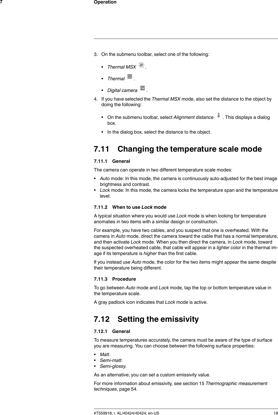Operation73. On the submenu toolbar, select one of the following:•Thermal MSX .•Thermal .•Digital camera .4. If you have selected the Thermal MSX mode, also set the distance to the object bydoing the following:• On the submenu toolbar, select Alignment distance . This displays a dialogbox.• In the dialog box, select the distance to the object.7.11 Changing the temperature scale mode7.11.1 GeneralThe camera can operate in two different temperature scale modes:•Auto mode: In this mode, the camera is continuously auto-adjusted for the best imagebrightness and contrast.•Lock mode: In this mode, the camera locks the temperature span and the temperaturelevel.7.11.2 When to use Lock modeA typical situation where you would use Lock mode is when looking for temperatureanomalies in two items with a similar design or construction.For example, you have two cables, and you suspect that one is overheated. With thecamera in Auto mode, direct the camera toward the cable that has a normal temperature,and then activate Lock mode. When you then direct the camera, in Lock mode, towardthe suspected overheated cable, that cable will appear in a lighter color in the thermal im-age if its temperature is higher than the first cable.If you instead use Auto mode, the color for the two items might appear the same despitetheir temperature being different.7.11.3 ProcedureTo go between Auto mode and Lock mode, tap the top or bottom temperature value inthe temperature scale.A gray padlock icon indicates that Lock mode is active.7.12 Setting the emissivity7.12.1 GeneralTo measure temperatures accurately, the camera must be aware of the type of surfaceyou are measuring. You can choose between the following surface properties:•Matt.•Semi-matt.•Semi-glossy.As an alternative, you can set a custom emissivity value.For more information about emissivity, see section 15 Thermographic measurementtechniques, page 54.#T559918; r. AL/40424/40424; en-US 19