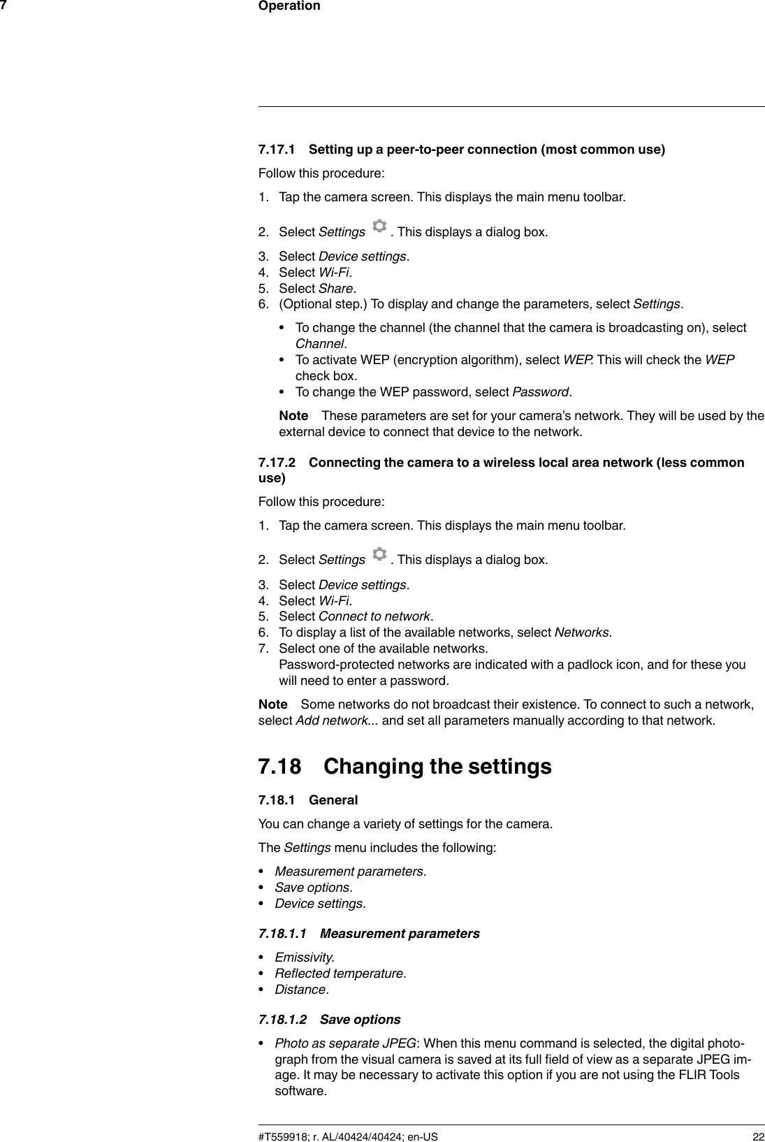 Operation77.17.1 Setting up a peer-to-peer connection (most common use)Follow this procedure:1. Tap the camera screen. This displays the main menu toolbar.2. Select Settings . This displays a dialog box.3. Select Device settings.4. Select Wi-Fi.5. Select Share.6. (Optional step.) To display and change the parameters, select Settings.• To change the channel (the channel that the camera is broadcasting on), selectChannel.• To activate WEP (encryption algorithm), select WEP. This will check the WEPcheck box.• To change the WEP password, select Password.Note These parameters are set for your camera’s network. They will be used by theexternal device to connect that device to the network.7.17.2 Connecting the camera to a wireless local area network (less commonuse)Follow this procedure:1. Tap the camera screen. This displays the main menu toolbar.2. Select Settings . This displays a dialog box.3. Select Device settings.4. Select Wi-Fi.5. Select Connect to network.6. To display a list of the available networks, select Networks.7. Select one of the available networks.Password-protected networks are indicated with a padlock icon, and for these youwill need to enter a password.Note Some networks do not broadcast their existence. To connect to such a network,select Add network... and set all parameters manually according to that network.7.18 Changing the settings7.18.1 GeneralYou can change a variety of settings for the camera.The Settings menu includes the following:•Measurement parameters.•Save options.•Device settings.7.18.1.1 Measurement parameters•Emissivity.•Reflected temperature.•Distance.7.18.1.2 Save options•Photo as separate JPEG: When this menu command is selected, the digital photo-graph from the visual camera is saved at its full field of view as a separate JPEG im-age. It may be necessary to activate this option if you are not using the FLIR Toolssoftware.#T559918; r. AL/40424/40424; en-US 22