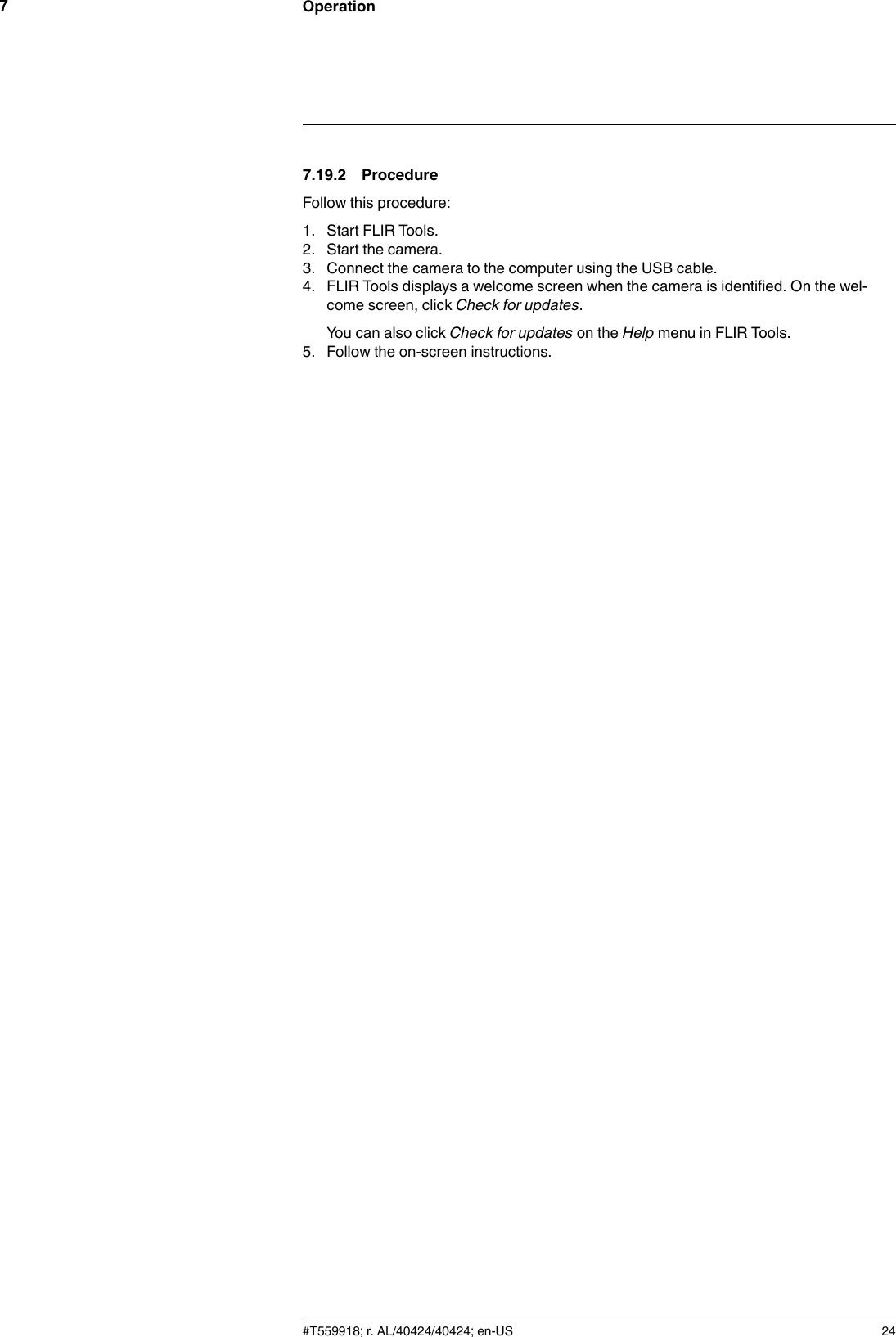 Operation77.19.2 ProcedureFollow this procedure:1. Start FLIR Tools.2. Start the camera.3. Connect the camera to the computer using the USB cable.4. FLIR Tools displays a welcome screen when the camera is identified. On the wel-come screen, click Check for updates.You can also click Check for updates on the Help menu in FLIR Tools.5. Follow the on-screen instructions.#T559918; r. AL/40424/40424; en-US 24
