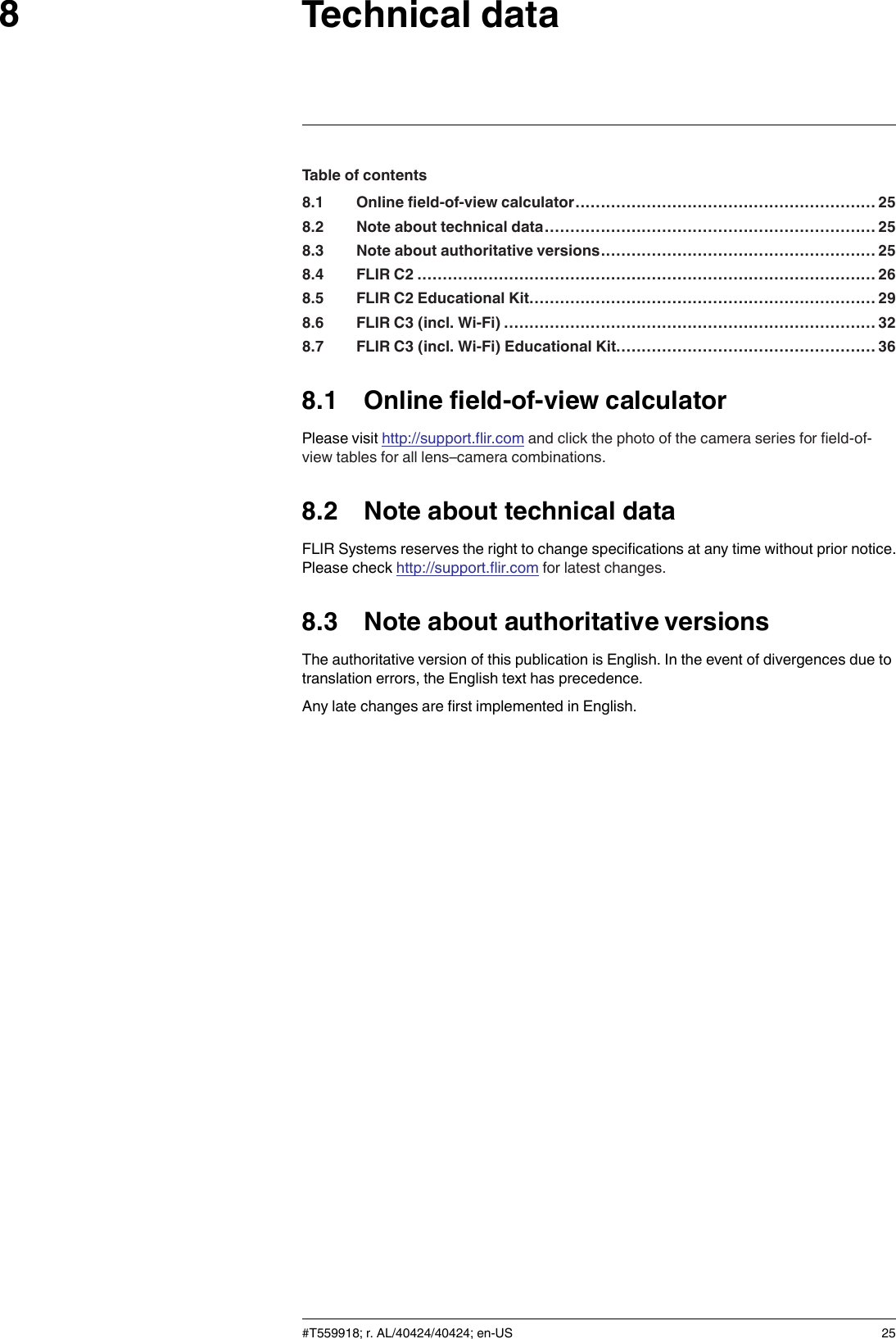 Technical data8Table of contents8.1 Online field-of-view calculator........................................................... 258.2 Note about technical data................................................................. 258.3 Note about authoritative versions...................................................... 258.4 FLIR C2 ..........................................................................................268.5 FLIR C2 Educational Kit.................................................................... 298.6 FLIR C3 (incl. Wi-Fi) ......................................................................... 328.7 FLIR C3 (incl. Wi-Fi) Educational Kit................................................... 368.1 Online field-of-view calculatorPlease visit http://support.flir.com and click the photo of the camera series for field-of-view tables for all lens–camera combinations.8.2 Note about technical dataFLIR Systems reserves the right to change specifications at any time without prior notice.Please check http://support.flir.com for latest changes.8.3 Note about authoritative versionsThe authoritative version of this publication is English. In the event of divergences due totranslation errors, the English text has precedence.Any late changes are first implemented in English.#T559918; r. AL/40424/40424; en-US 25