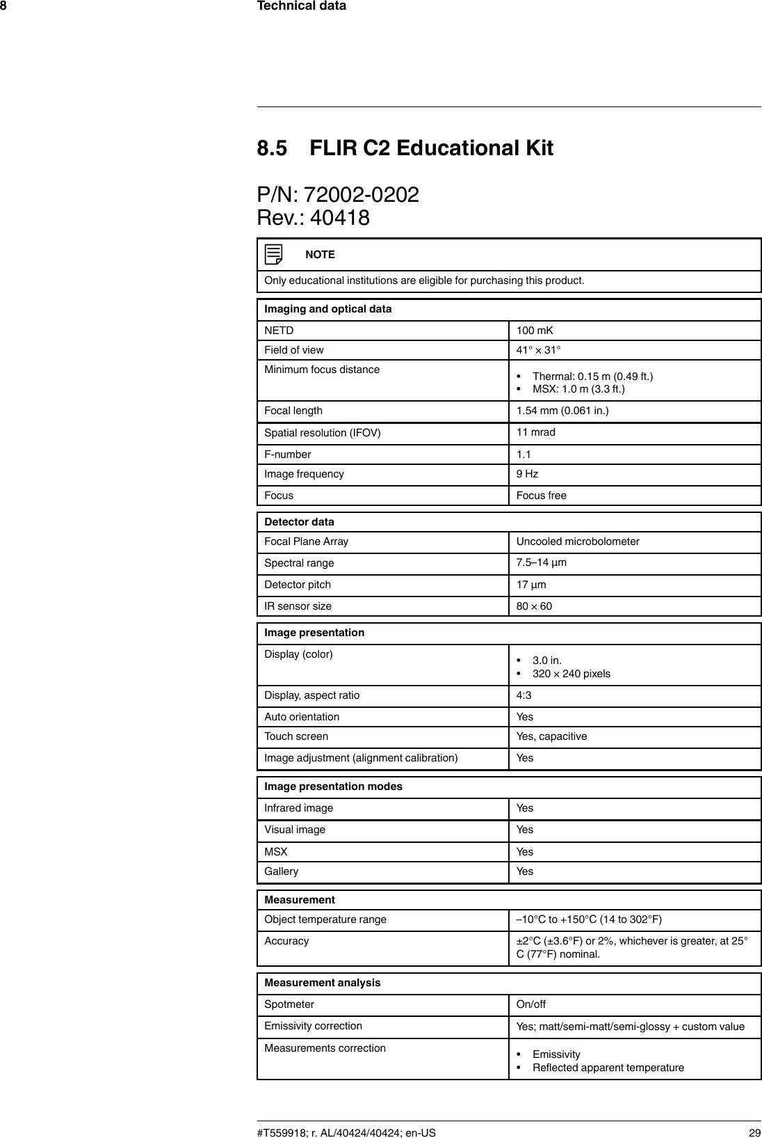 Technical data88.5 FLIR C2 Educational KitP/N: 72002-0202Rev.: 40418NOTEOnly educational institutions are eligible for purchasing this product.Imaging and optical dataNETD 100 mKField of view 41° × 31°Minimum focus distance • Thermal: 0.15 m (0.49 ft.)• MSX: 1.0 m (3.3 ft.)Focal length 1.54 mm (0.061 in.)Spatial resolution (IFOV) 11 mradF-number 1.1Image frequency 9 HzFocus Focus freeDetector dataFocal Plane Array Uncooled microbolometerSpectral range 7.5–14 µmDetector pitch 17 µmIR sensor size 80 × 60Image presentationDisplay (color) • 3.0 in.• 320 × 240 pixelsDisplay, aspect ratio 4:3Auto orientation YesTouch screen Yes, capacitiveImage adjustment (alignment calibration) YesImage presentation modesInfrared image YesVisual image YesMSX YesGallery YesMeasurementObject temperature range –10°C to +150°C (14 to 302°F)Accuracy ±2°C (±3.6°F) or 2%, whichever is greater, at 25°C (77°F) nominal.Measurement analysisSpotmeter On/offEmissivity correction Yes; matt/semi-matt/semi-glossy + custom valueMeasurements correction • Emissivity• Reflected apparent temperature#T559918; r. AL/40424/40424; en-US 29