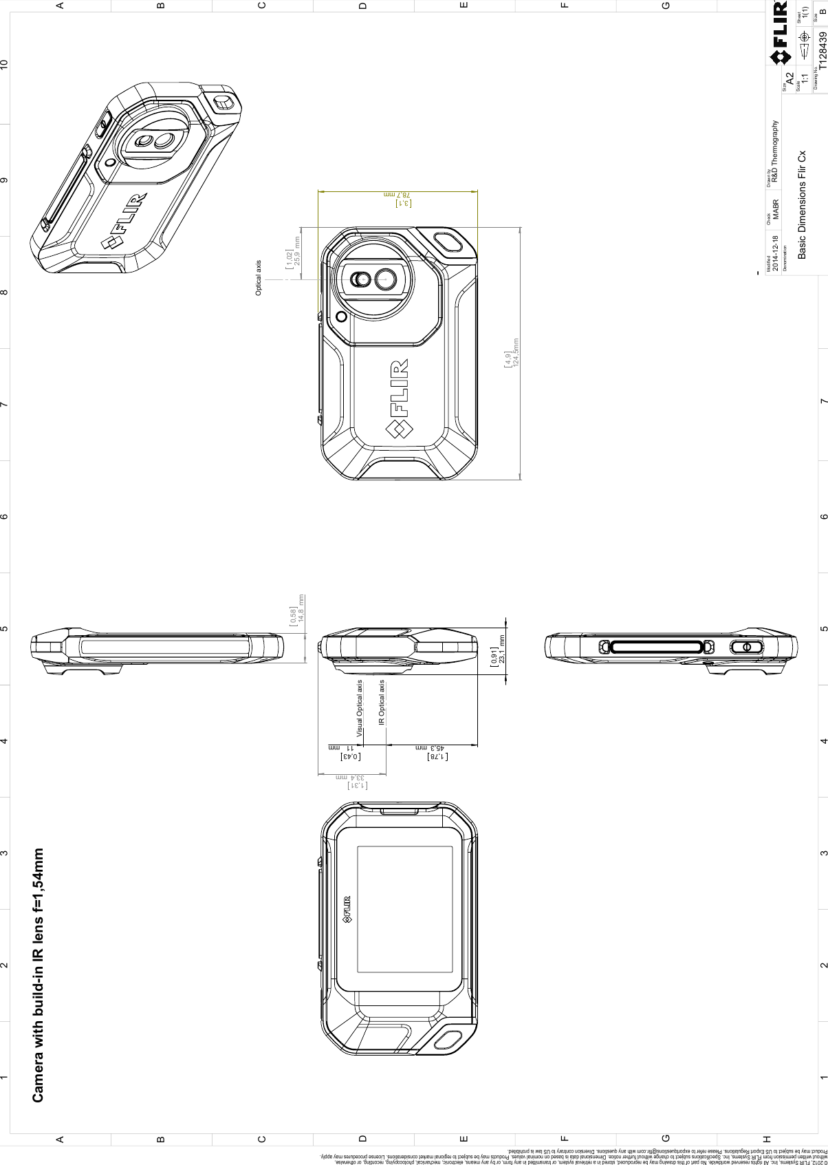 4,9124,5mm3,178,7mm1,0225,9mmOptical axis1,7845,3mm0,4311mm1,3133,4mm0,9123,1mm0,5814,8mmCamera with build-in IR lens f=1,54mm Visual Optical axisIR Optical axis123456789101 632 54ABCDEFGHFCEGDAB-Scale1:1BSizeModifiedR&amp;D ThermographyMABRBasic Dimensions Flir CxT1284391(1)A2DenominationDrawn byCheckSizeDrawing No.Sheet7© 2012, FLIR Systems, Inc. All rights reserved worldwide. No part of this drawing may be reproduced, stored in a retrieval system, or transmitted in any form, or by any means, electronic, mechanical, photocopying, recording, or otherwise, without written permission from FLIR Systems, Inc. Specifications subject to change without further notice. Dimensional data is based on nominal values. Products may be subject to regional market considerations. License procedures may apply. Product may be subject to US Export Regulations. Please refer to exportquestions@flir.com with any questions. Diversion contrary to US law is prohibited.2014-12-18