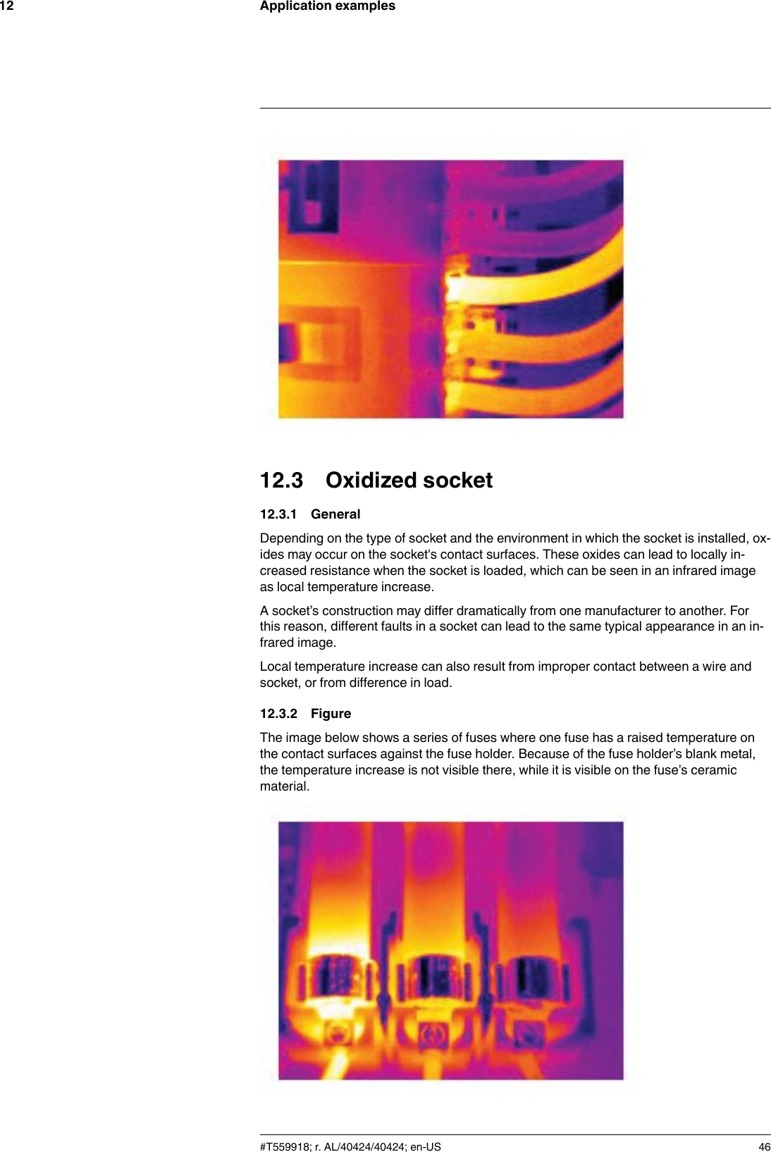 Application examples1212.3 Oxidized socket12.3.1 GeneralDepending on the type of socket and the environment in which the socket is installed, ox-ides may occur on the socket&apos;s contact surfaces. These oxides can lead to locally in-creased resistance when the socket is loaded, which can be seen in an infrared imageas local temperature increase.A socket’s construction may differ dramatically from one manufacturer to another. Forthis reason, different faults in a socket can lead to the same typical appearance in an in-frared image.Local temperature increase can also result from improper contact between a wire andsocket, or from difference in load.12.3.2 FigureThe image below shows a series of fuses where one fuse has a raised temperature onthe contact surfaces against the fuse holder. Because of the fuse holder’s blank metal,the temperature increase is not visible there, while it is visible on the fuse’s ceramicmaterial.#T559918; r. AL/40424/40424; en-US 46