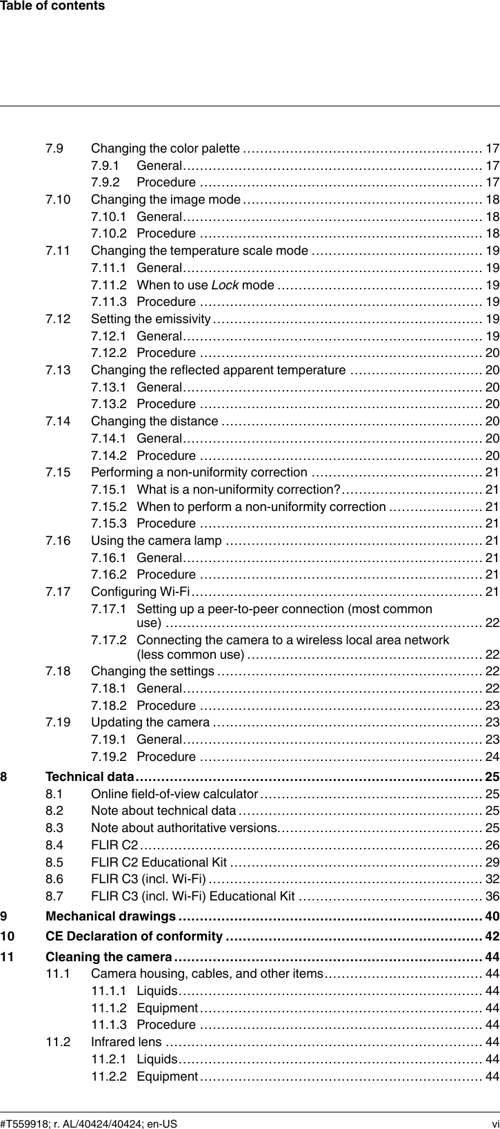 Table of contents7.9 Changing the color palette ........................................................ 177.9.1 General...................................................................... 177.9.2 Procedure .................................................................. 177.10 Changing the image mode ........................................................ 187.10.1 General...................................................................... 187.10.2 Procedure .................................................................. 187.11 Changing the temperature scale mode ........................................ 197.11.1 General...................................................................... 197.11.2 When to use Lock mode ................................................ 197.11.3 Procedure .................................................................. 197.12 Setting the emissivity ............................................................... 197.12.1 General...................................................................... 197.12.2 Procedure .................................................................. 207.13 Changing the reflected apparent temperature ............................... 207.13.1 General...................................................................... 207.13.2 Procedure .................................................................. 207.14 Changing the distance ............................................................. 207.14.1 General...................................................................... 207.14.2 Procedure .................................................................. 207.15 Performing a non-uniformity correction ........................................ 217.15.1 What is a non-uniformity correction?................................. 217.15.2 When to perform a non-uniformity correction ...................... 217.15.3 Procedure .................................................................. 217.16 Using the camera lamp ............................................................ 217.16.1 General...................................................................... 217.16.2 Procedure .................................................................. 217.17 Configuring Wi-Fi.................................................................... 217.17.1 Setting up a peer-to-peer connection (most commonuse) .......................................................................... 227.17.2 Connecting the camera to a wireless local area network(less common use) ....................................................... 227.18 Changing the settings .............................................................. 227.18.1 General...................................................................... 227.18.2 Procedure .................................................................. 237.19 Updating the camera ............................................................... 237.19.1 General...................................................................... 237.19.2 Procedure .................................................................. 248 Technical data.................................................................................258.1 Online field-of-view calculator .................................................... 258.2 Note about technical data ......................................................... 258.3 Note about authoritative versions................................................ 258.4 FLIR C2................................................................................ 268.5 FLIR C2 Educational Kit ........................................................... 298.6 FLIR C3 (incl. Wi-Fi) ................................................................ 328.7 FLIR C3 (incl. Wi-Fi) Educational Kit ........................................... 369 Mechanical drawings ....................................................................... 4010 CE Declaration of conformity ............................................................ 4211 Cleaning the camera ........................................................................ 4411.1 Camera housing, cables, and other items..................................... 4411.1.1 Liquids....................................................................... 4411.1.2 Equipment.................................................................. 4411.1.3 Procedure .................................................................. 4411.2 Infrared lens .......................................................................... 4411.2.1 Liquids....................................................................... 4411.2.2 Equipment.................................................................. 44#T559918; r. AL/40424/40424; en-US vi