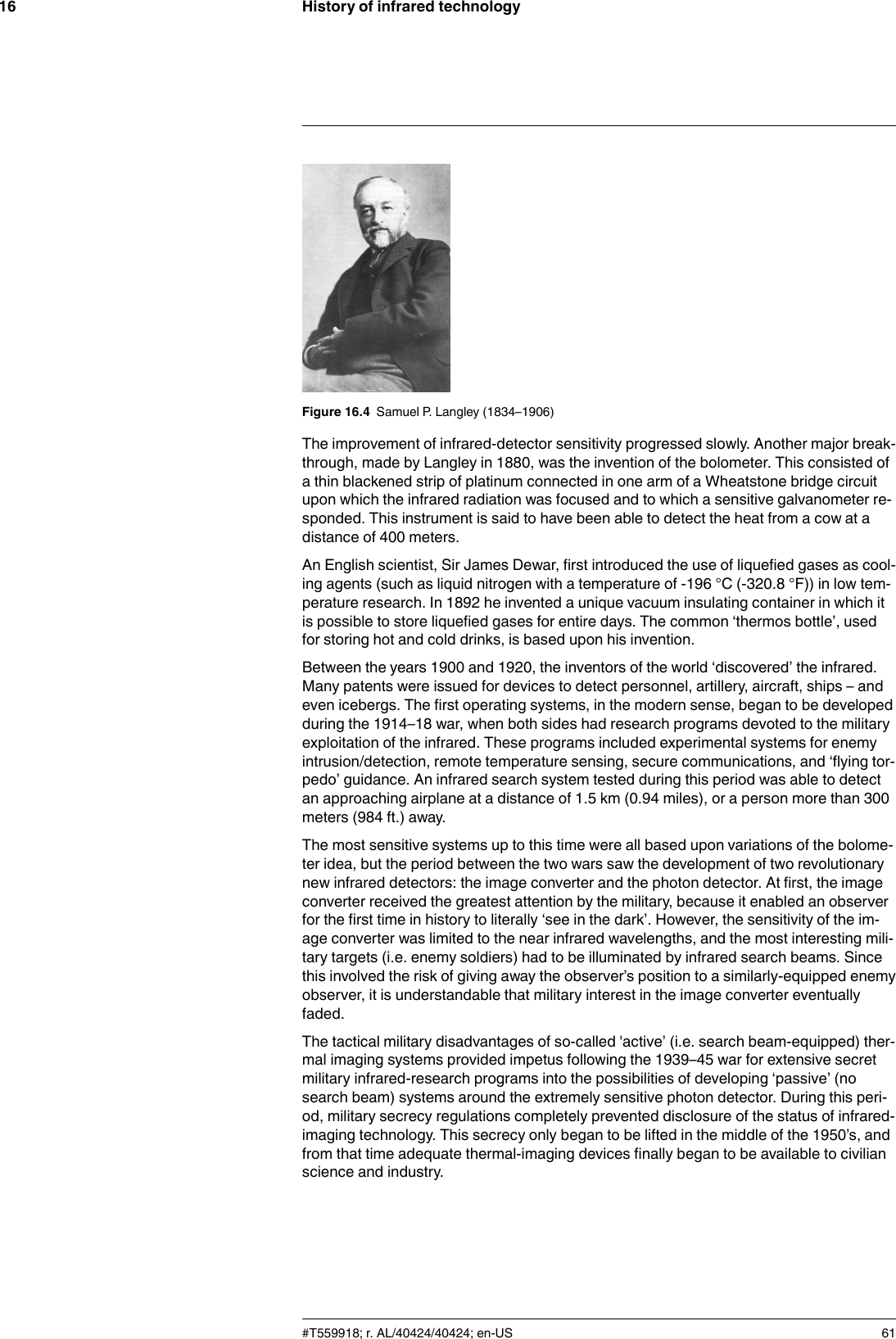 History of infrared technology16Figure 16.4 Samuel P. Langley (1834–1906)The improvement of infrared-detector sensitivity progressed slowly. Another major break-through, made by Langley in 1880, was the invention of the bolometer. This consisted ofa thin blackened strip of platinum connected in one arm of a Wheatstone bridge circuitupon which the infrared radiation was focused and to which a sensitive galvanometer re-sponded. This instrument is said to have been able to detect the heat from a cow at adistance of 400 meters.An English scientist, Sir James Dewar, first introduced the use of liquefied gases as cool-ing agents (such as liquid nitrogen with a temperature of -196 °C (-320.8 °F)) in low tem-perature research. In 1892 he invented a unique vacuum insulating container in which itis possible to store liquefied gases for entire days. The common ‘thermos bottle’, usedfor storing hot and cold drinks, is based upon his invention.Between the years 1900 and 1920, the inventors of the world ‘discovered’ the infrared.Many patents were issued for devices to detect personnel, artillery, aircraft, ships – andeven icebergs. The first operating systems, in the modern sense, began to be developedduring the 1914–18 war, when both sides had research programs devoted to the militaryexploitation of the infrared. These programs included experimental systems for enemyintrusion/detection, remote temperature sensing, secure communications, and ‘flying tor-pedo’ guidance. An infrared search system tested during this period was able to detectan approaching airplane at a distance of 1.5 km (0.94 miles), or a person more than 300meters (984 ft.) away.The most sensitive systems up to this time were all based upon variations of the bolome-ter idea, but the period between the two wars saw the development of two revolutionarynew infrared detectors: the image converter and the photon detector. At first, the imageconverter received the greatest attention by the military, because it enabled an observerfor the first time in history to literally ‘see in the dark’. However, the sensitivity of the im-age converter was limited to the near infrared wavelengths, and the most interesting mili-tary targets (i.e. enemy soldiers) had to be illuminated by infrared search beams. Sincethis involved the risk of giving away the observer’s position to a similarly-equipped enemyobserver, it is understandable that military interest in the image converter eventuallyfaded.The tactical military disadvantages of so-called &apos;active’ (i.e. search beam-equipped) ther-mal imaging systems provided impetus following the 1939–45 war for extensive secretmilitary infrared-research programs into the possibilities of developing ‘passive’ (nosearch beam) systems around the extremely sensitive photon detector. During this peri-od, military secrecy regulations completely prevented disclosure of the status of infrared-imaging technology. This secrecy only began to be lifted in the middle of the 1950’s, andfrom that time adequate thermal-imaging devices finally began to be available to civilianscience and industry.#T559918; r. AL/40424/40424; en-US 61