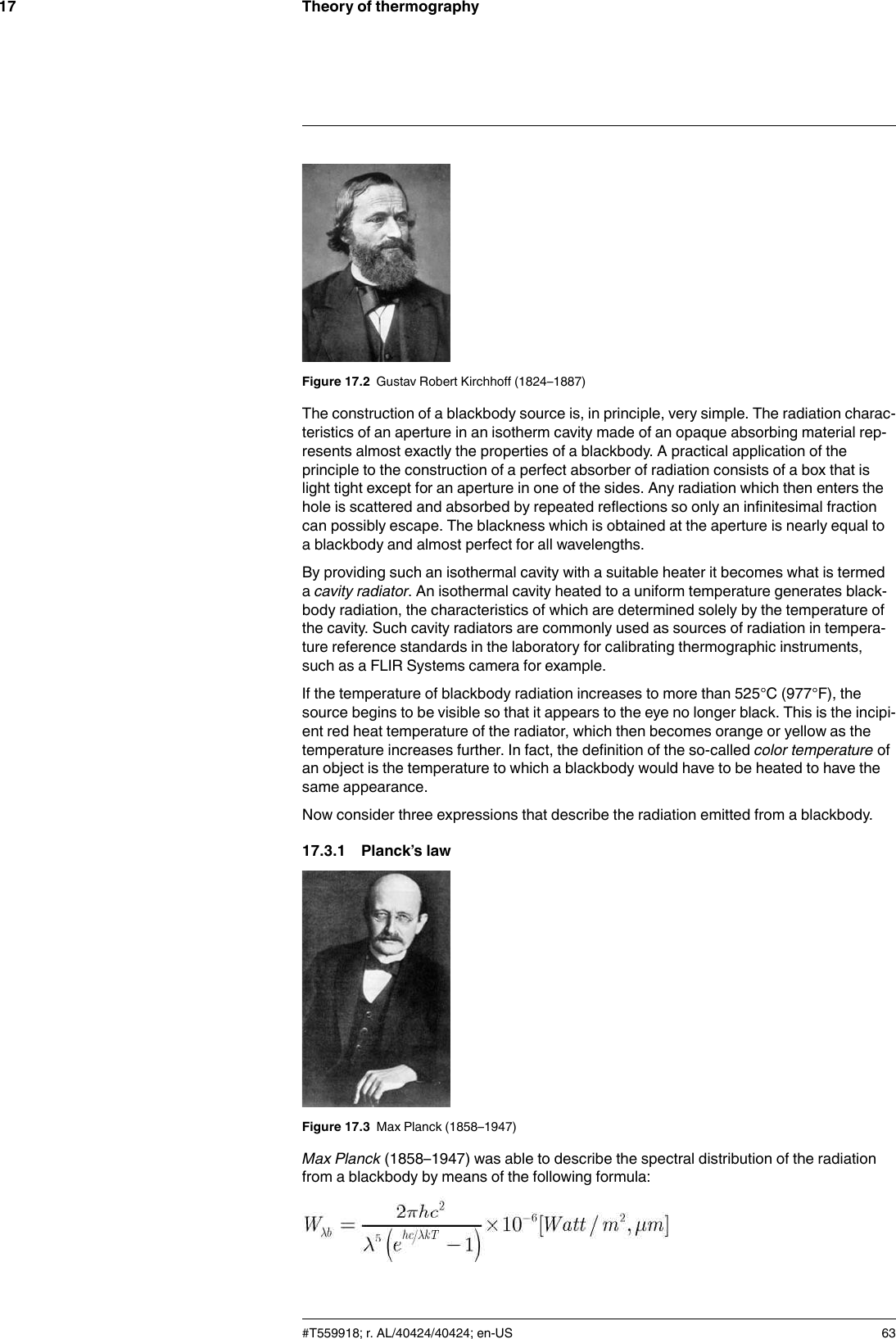 Theory of thermography17Figure 17.2 Gustav Robert Kirchhoff (1824–1887)The construction of a blackbody source is, in principle, very simple. The radiation charac-teristics of an aperture in an isotherm cavity made of an opaque absorbing material rep-resents almost exactly the properties of a blackbody. A practical application of theprinciple to the construction of a perfect absorber of radiation consists of a box that islight tight except for an aperture in one of the sides. Any radiation which then enters thehole is scattered and absorbed by repeated reflections so only an infinitesimal fractioncan possibly escape. The blackness which is obtained at the aperture is nearly equal toa blackbody and almost perfect for all wavelengths.By providing such an isothermal cavity with a suitable heater it becomes what is termedacavity radiator. An isothermal cavity heated to a uniform temperature generates black-body radiation, the characteristics of which are determined solely by the temperature ofthe cavity. Such cavity radiators are commonly used as sources of radiation in tempera-ture reference standards in the laboratory for calibrating thermographic instruments,such as a FLIR Systems camera for example.If the temperature of blackbody radiation increases to more than 525°C (977°F), thesource begins to be visible so that it appears to the eye no longer black. This is the incipi-ent red heat temperature of the radiator, which then becomes orange or yellow as thetemperature increases further. In fact, the definition of the so-called color temperature ofan object is the temperature to which a blackbody would have to be heated to have thesame appearance.Now consider three expressions that describe the radiation emitted from a blackbody.17.3.1 Planck’s lawFigure 17.3 Max Planck (1858–1947)Max Planck (1858–1947) was able to describe the spectral distribution of the radiationfrom a blackbody by means of the following formula:#T559918; r. AL/40424/40424; en-US 63