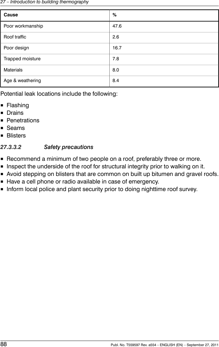 %Cause47.6Poor workmanship2.6Roof traffic16.7Poor design7.8Trapped moisture8.0Materials8.4Age &amp; weatheringPotential leak locations include the following:■Flashing■Drains■Penetrations■Seams■Blisters27.3.3.2 Safety precautions■Recommend a minimum of two people on a roof, preferably three or more.■Inspect the underside of the roof for structural integrity prior to walking on it.■Avoid stepping on blisters that are common on built up bitumen and gravel roofs.■Have a cell phone or radio available in case of emergency.■Inform local police and plant security prior to doing nighttime roof survey.88 Publ. No. T559597 Rev. a554 – ENGLISH (EN) – September 27, 201127 – Introduction to building thermography