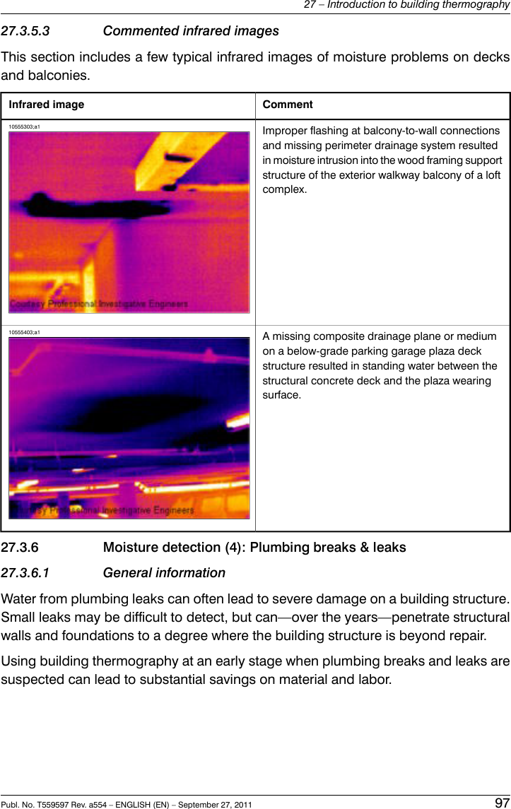 27.3.5.3 Commented infrared imagesThis section includes a few typical infrared images of moisture problems on decksand balconies.CommentInfrared imageImproper flashing at balcony-to-wall connectionsand missing perimeter drainage system resultedin moisture intrusion into the wood framing supportstructure of the exterior walkway balcony of a loftcomplex.10555303;a1A missing composite drainage plane or mediumon a below-grade parking garage plaza deckstructure resulted in standing water between thestructural concrete deck and the plaza wearingsurface.10555403;a127.3.6 Moisture detection (4): Plumbing breaks &amp; leaks27.3.6.1 General informationWater from plumbing leaks can often lead to severe damage on a building structure.Small leaks may be difficult to detect, but can—over the years—penetrate structuralwalls and foundations to a degree where the building structure is beyond repair.Using building thermography at an early stage when plumbing breaks and leaks aresuspected can lead to substantial savings on material and labor.Publ. No. T559597 Rev. a554 – ENGLISH (EN) – September 27, 2011 9727 – Introduction to building thermography