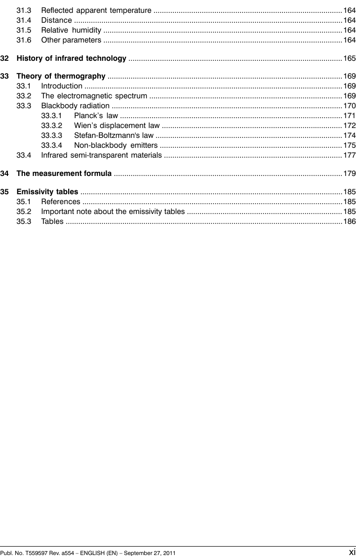 16431.3 Reflected apparent temperature ..........................................................................................16431.4 Distance ................................................................................................................................16431.5 Relative humidity ..................................................................................................................16431.6 Other parameters ..................................................................................................................16532 History of infrared technology ......................................................................................................16933 Theory of thermography ................................................................................................................16933.1 Introduction ...........................................................................................................................16933.2 The electromagnetic spectrum ............................................................................................17033.3 Blackbody radiation ..............................................................................................................17133.3.1 Planck’s law ..........................................................................................................17233.3.2 Wien’s displacement law ......................................................................................17433.3.3 Stefan-Boltzmann&apos;s law .........................................................................................17533.3.4 Non-blackbody emitters .......................................................................................17733.4 Infrared semi-transparent materials .....................................................................................17934 The measurement formula .............................................................................................................18535 Emissivity tables .............................................................................................................................18535.1 References ............................................................................................................................18535.2 Important note about the emissivity tables ..........................................................................18635.3 Tables ....................................................................................................................................Publ. No. T559597 Rev. a554 – ENGLISH (EN) – September 27, 2011 xi