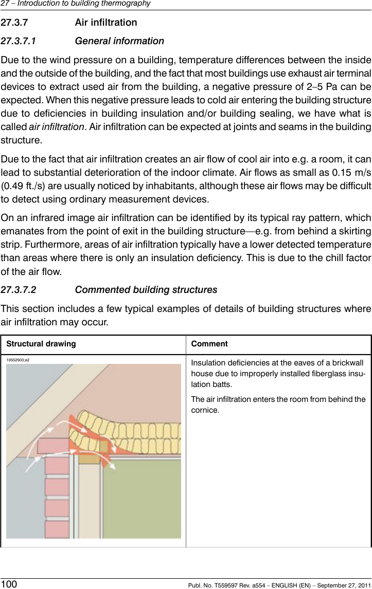 27.3.7 Air infiltration27.3.7.1 General informationDue to the wind pressure on a building, temperature differences between the insideand the outside of the building, and the fact that most buildings use exhaust air terminaldevices to extract used air from the building, a negative pressure of 2–5 Pa can beexpected. When this negative pressure leads to cold air entering the building structuredue to deficiencies in building insulation and/or building sealing, we have what iscalled air infiltration. Air infiltration can be expected at joints and seams in the buildingstructure.Due to the fact that air infiltration creates an air flow of cool air into e.g. a room, it canlead to substantial deterioration of the indoor climate. Air flows as small as 0.15 m/s(0.49 ft./s) are usually noticed by inhabitants, although these air flows may be difficultto detect using ordinary measurement devices.On an infrared image air infiltration can be identified by its typical ray pattern, whichemanates from the point of exit in the building structure—e.g. from behind a skirtingstrip. Furthermore, areas of air infiltration typically have a lower detected temperaturethan areas where there is only an insulation deficiency. This is due to the chill factorof the air flow.27.3.7.2 Commented building structuresThis section includes a few typical examples of details of building structures whereair infiltration may occur.CommentStructural drawingInsulation deficiencies at the eaves of a brickwallhouse due to improperly installed fiberglass insu-lation batts.The air infiltration enters the room from behind thecornice.10552503;a2100 Publ. No. T559597 Rev. a554 – ENGLISH (EN) – September 27, 201127 – Introduction to building thermography