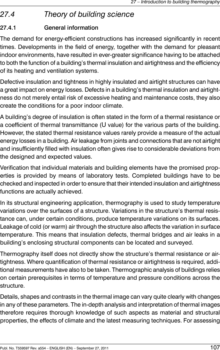 27.4 Theory of building science27.4.1 General informationThe demand for energy-efficient constructions has increased significantly in recenttimes. Developments in the field of energy, together with the demand for pleasantindoor environments, have resulted in ever-greater significance having to be attachedto both the function of a building’s thermal insulation and airtightness and the efficiencyof its heating and ventilation systems.Defective insulation and tightness in highly insulated and airtight structures can havea great impact on energy losses. Defects in a building’s thermal insulation and airtight-ness do not merely entail risk of excessive heating and maintenance costs, they alsocreate the conditions for a poor indoor climate.A building’s degree of insulation is often stated in the form of a thermal resistance ora coefficient of thermal transmittance (Uvalue) for the various parts of the building.However, the stated thermal resistance values rarely provide a measure of the actualenergy losses in a building. Air leakage from joints and connections that are not airtightand insufficiently filled with insulation often gives rise to considerable deviations fromthe designed and expected values.Verification that individual materials and building elements have the promised prop-erties is provided by means of laboratory tests. Completed buildings have to bechecked and inspected in order to ensure that their intended insulation and airtightnessfunctions are actually achieved.In its structural engineering application, thermography is used to study temperaturevariations over the surfaces of a structure. Variations in the structure’s thermal resis-tance can, under certain conditions, produce temperature variations on its surfaces.Leakage of cold (or warm) air through the structure also affects the variation in surfacetemperature. This means that insulation defects, thermal bridges and air leaks in abuilding’s enclosing structural components can be located and surveyed.Thermography itself does not directly show the structure’s thermal resistance or air-tightness. Where quantification of thermal resistance or airtightness is required, addi-tional measurements have also to be taken. Thermographic analysis of buildings relieson certain prerequisites in terms of temperature and pressure conditions across thestructure.Details, shapes and contrasts in the thermal image can vary quite clearly with changesin any of these parameters. The in-depth analysis and interpretation of thermal imagestherefore requires thorough knowledge of such aspects as material and structuralproperties, the effects of climate and the latest measuring techniques. For assessingPubl. No. T559597 Rev. a554 – ENGLISH (EN) – September 27, 2011 10727 – Introduction to building thermography