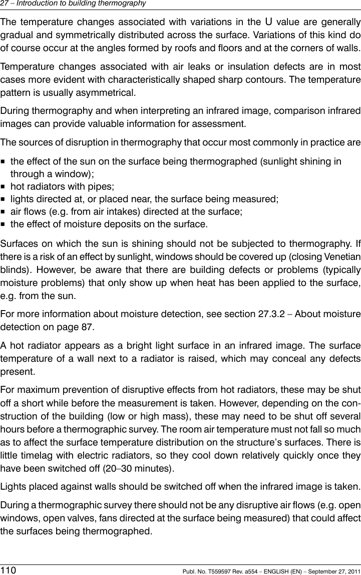The temperature changes associated with variations in the Uvalue are generallygradual and symmetrically distributed across the surface. Variations of this kind doof course occur at the angles formed by roofs and floors and at the corners of walls.Temperature changes associated with air leaks or insulation defects are in mostcases more evident with characteristically shaped sharp contours. The temperaturepattern is usually asymmetrical.During thermography and when interpreting an infrared image, comparison infraredimages can provide valuable information for assessment.The sources of disruption in thermography that occur most commonly in practice are■the effect of the sun on the surface being thermographed (sunlight shining inthrough a window);■hot radiators with pipes;■lights directed at, or placed near, the surface being measured;■air flows (e.g. from air intakes) directed at the surface;■the effect of moisture deposits on the surface.Surfaces on which the sun is shining should not be subjected to thermography. Ifthere is a risk of an effect by sunlight, windows should be covered up (closing Venetianblinds). However, be aware that there are building defects or problems (typicallymoisture problems) that only show up when heat has been applied to the surface,e.g. from the sun.For more information about moisture detection, see section 27.3.2 – About moisturedetection on page 87.A hot radiator appears as a bright light surface in an infrared image. The surfacetemperature of a wall next to a radiator is raised, which may conceal any defectspresent.For maximum prevention of disruptive effects from hot radiators, these may be shutoff a short while before the measurement is taken. However, depending on the con-struction of the building (low or high mass), these may need to be shut off severalhours before a thermographic survey. The room air temperature must not fall so muchas to affect the surface temperature distribution on the structure’s surfaces. There islittle timelag with electric radiators, so they cool down relatively quickly once theyhave been switched off (20–30 minutes).Lights placed against walls should be switched off when the infrared image is taken.During a thermographic survey there should not be any disruptive air flows (e.g. openwindows, open valves, fans directed at the surface being measured) that could affectthe surfaces being thermographed.110 Publ. No. T559597 Rev. a554 – ENGLISH (EN) – September 27, 201127 – Introduction to building thermography