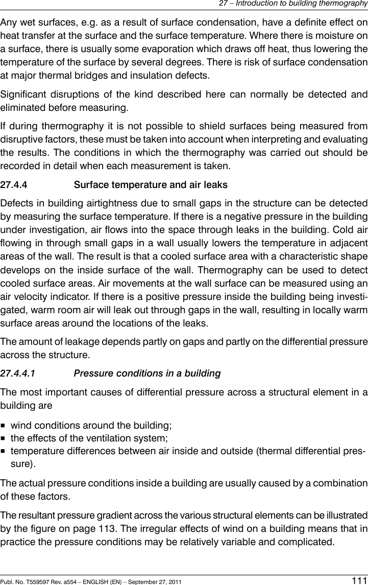 Any wet surfaces, e.g. as a result of surface condensation, have a definite effect onheat transfer at the surface and the surface temperature. Where there is moisture ona surface, there is usually some evaporation which draws off heat, thus lowering thetemperature of the surface by several degrees. There is risk of surface condensationat major thermal bridges and insulation defects.Significant disruptions of the kind described here can normally be detected andeliminated before measuring.If during thermography it is not possible to shield surfaces being measured fromdisruptive factors, these must be taken into account when interpreting and evaluatingthe results. The conditions in which the thermography was carried out should berecorded in detail when each measurement is taken.27.4.4 Surface temperature and air leaksDefects in building airtightness due to small gaps in the structure can be detectedby measuring the surface temperature. If there is a negative pressure in the buildingunder investigation, air flows into the space through leaks in the building. Cold airflowing in through small gaps in a wall usually lowers the temperature in adjacentareas of the wall. The result is that a cooled surface area with a characteristic shapedevelops on the inside surface of the wall. Thermography can be used to detectcooled surface areas. Air movements at the wall surface can be measured using anair velocity indicator. If there is a positive pressure inside the building being investi-gated, warm room air will leak out through gaps in the wall, resulting in locally warmsurface areas around the locations of the leaks.The amount of leakage depends partly on gaps and partly on the differential pressureacross the structure.27.4.4.1 Pressure conditions in a buildingThe most important causes of differential pressure across a structural element in abuilding are■wind conditions around the building;■the effects of the ventilation system;■temperature differences between air inside and outside (thermal differential pres-sure).The actual pressure conditions inside a building are usually caused by a combinationof these factors.The resultant pressure gradient across the various structural elements can be illustratedby the figure on page 113. The irregular effects of wind on a building means that inpractice the pressure conditions may be relatively variable and complicated.Publ. No. T559597 Rev. a554 – ENGLISH (EN) – September 27, 2011 11127 – Introduction to building thermography