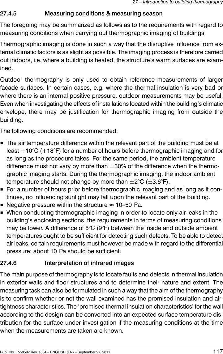 27.4.5 Measuring conditions &amp; measuring seasonThe foregoing may be summarized as follows as to the requirements with regard tomeasuring conditions when carrying out thermographic imaging of buildings.Thermographic imaging is done in such a way that the disruptive influence from ex-ternal climatic factors is as slight as possible. The imaging process is therefore carriedout indoors, i.e. where a building is heated, the structure’s warm surfaces are exam-ined.Outdoor thermography is only used to obtain reference measurements of largerfaçade surfaces. In certain cases, e.g. where the thermal insulation is very bad orwhere there is an internal positive pressure, outdoor measurements may be useful.Even when investigating the effects of installations located within the building’s climaticenvelope, there may be justification for thermographic imaging from outside thebuilding.The following conditions are recommended:■The air temperature difference within the relevant part of the building must be atleast +10°C (+18°F) for a number of hours before thermographic imaging and foras long as the procedure takes. For the same period, the ambient temperaturedifference must not vary by more than ±30% of the difference when the thermo-graphic imaging starts. During the thermographic imaging, the indoor ambienttemperature should not change by more than ±2°C (±3.6°F).■For a number of hours prior before thermographic imaging and as long as it con-tinues, no influencing sunlight may fall upon the relevant part of the building.■Negative pressure within the structure ≈ 10–50 Pa.■When conducting thermographic imaging in order to locate only air leaks in thebuilding’s enclosing sections, the requirements in terms of measuring conditionsmay be lower. A difference of 5°C (9°F) between the inside and outside ambienttemperatures ought to be sufficient for detecting such defects. To be able to detectair leaks, certain requirements must however be made with regard to the differentialpressure; about 10 Pa should be sufficient.27.4.6 Interpretation of infrared imagesThe main purpose of thermography is to locate faults and defects in thermal insulationin exterior walls and floor structures and to determine their nature and extent. Themeasuring task can also be formulated in such a way that the aim of the thermographyis to confirm whether or not the wall examined has the promised insulation and air-tightness characteristics. The ‘promised thermal insulation characteristics’ for the wallaccording to the design can be converted into an expected surface temperature dis-tribution for the surface under investigation if the measuring conditions at the timewhen the measurements are taken are known.Publ. No. T559597 Rev. a554 – ENGLISH (EN) – September 27, 2011 11727 – Introduction to building thermography