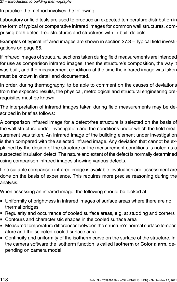 In practice the method involves the following:Laboratory or field tests are used to produce an expected temperature distribution inthe form of typical or comparative infrared images for common wall structures, com-prising both defect-free structures and structures with in-built defects.Examples of typical infrared images are shown in section 27.3 – Typical field investi-gations on page 85.If infrared images of structural sections taken during field measurements are intendedfor use as comparison infrared images, then the structure’s composition, the way itwas built, and the measurement conditions at the time the infrared image was takenmust be known in detail and documented.In order, during thermography, to be able to comment on the causes of deviationsfrom the expected results, the physical, metrological and structural engineering pre-requisites must be known.The interpretation of infrared images taken during field measurements may be de-scribed in brief as follows:A comparison infrared image for a defect-free structure is selected on the basis ofthe wall structure under investigation and the conditions under which the field mea-surement was taken. An infrared image of the building element under investigationis then compared with the selected infrared image. Any deviation that cannot be ex-plained by the design of the structure or the measurement conditions is noted as asuspected insulation defect. The nature and extent of the defect is normally determinedusing comparison infrared images showing various defects.If no suitable comparison infrared image is available, evaluation and assessment aredone on the basis of experience. This requires more precise reasoning during theanalysis.When assessing an infrared image, the following should be looked at:■Uniformity of brightness in infrared images of surface areas where there are nothermal bridges■Regularity and occurrence of cooled surface areas, e.g. at studding and corners■Contours and characteristic shapes in the cooled surface area■Measured temperature differences between the structure’s normal surface temper-ature and the selected cooled surface area■Continuity and uniformity of the isotherm curve on the surface of the structure. Inthe camera software the isotherm function is called Isotherm or Color alarm, de-pending on camera model.118 Publ. No. T559597 Rev. a554 – ENGLISH (EN) – September 27, 201127 – Introduction to building thermography