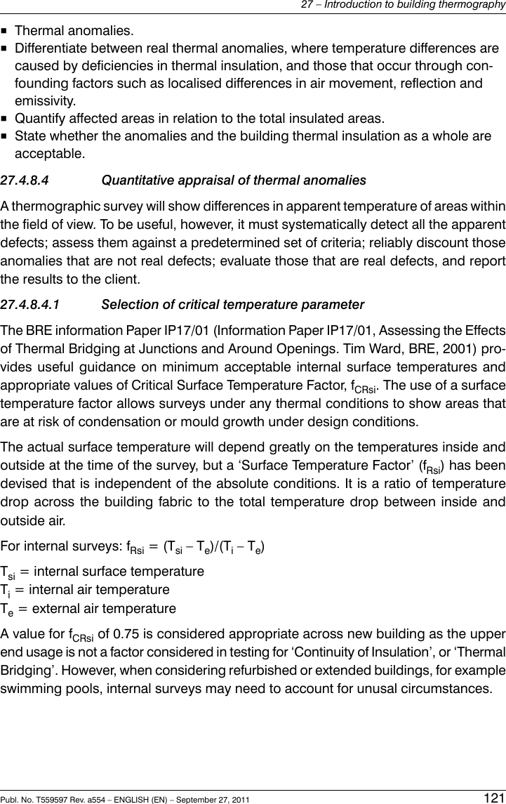 ■Thermal anomalies.■Differentiate between real thermal anomalies, where temperature differences arecaused by deficiencies in thermal insulation, and those that occur through con-founding factors such as localised differences in air movement, reflection andemissivity.■Quantify affected areas in relation to the total insulated areas.■State whether the anomalies and the building thermal insulation as a whole areacceptable.27.4.8.4 Quantitative appraisal of thermal anomaliesA thermographic survey will show differences in apparent temperature of areas withinthe field of view. To be useful, however, it must systematically detect all the apparentdefects; assess them against a predetermined set of criteria; reliably discount thoseanomalies that are not real defects; evaluate those that are real defects, and reportthe results to the client.27.4.8.4.1 Selection of critical temperature parameterThe BRE information Paper IP17/01 (Information Paper IP17/01, Assessing the Effectsof Thermal Bridging at Junctions and Around Openings. Tim Ward, BRE, 2001) pro-vides useful guidance on minimum acceptable internal surface temperatures andappropriate values of Critical Surface Temperature Factor, fCRsi. The use of a surfacetemperature factor allows surveys under any thermal conditions to show areas thatare at risk of condensation or mould growth under design conditions.The actual surface temperature will depend greatly on the temperatures inside andoutside at the time of the survey, but a ‘Surface Temperature Factor’ (fRsi) has beendevised that is independent of the absolute conditions. It is a ratio of temperaturedrop across the building fabric to the total temperature drop between inside andoutside air.For internal surveys: fRsi = (Tsi – Te)/(Ti– Te)Tsi = internal surface temperatureTi= internal air temperatureTe= external air temperatureA value for fCRsi of 0.75 is considered appropriate across new building as the upperend usage is not a factor considered in testing for ‘Continuity of Insulation’, or ‘ThermalBridging’. However, when considering refurbished or extended buildings, for exampleswimming pools, internal surveys may need to account for unusal circumstances.Publ. No. T559597 Rev. a554 – ENGLISH (EN) – September 27, 2011 12127 – Introduction to building thermography